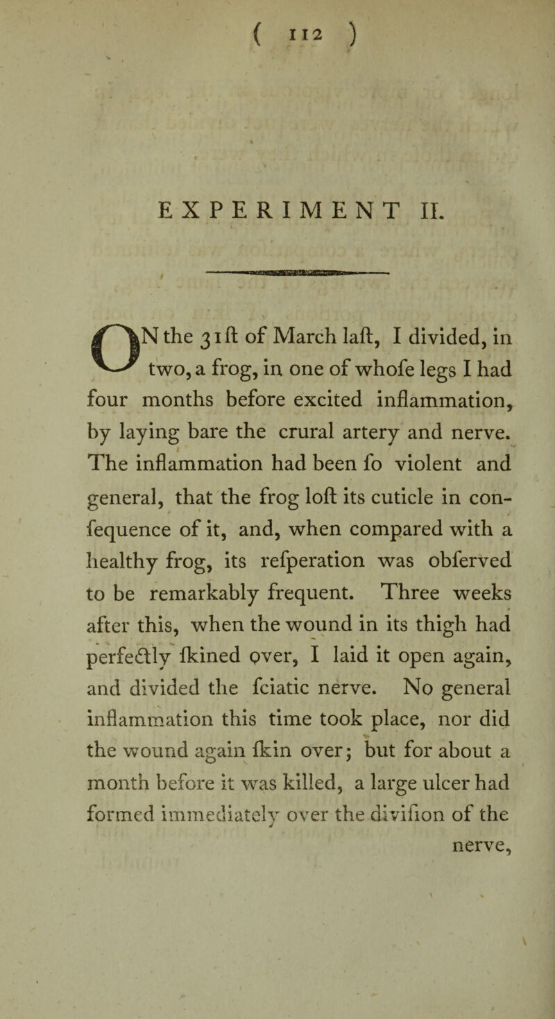 ( ”2 ) EXPERIMENT II. ON the 31ft of March laft, I divided, in two, a frog, in one of whofe legs I had four months before excited inflammation, by laying bare the crural artery and nerve. __ 1 The inflammation had been fo violent and general, that the frog loft its cuticle in con- 1 * , 4 fequence of it, and, when compared with a healthy frog, its refperation was obferved to be remarkably frequent. Three weeks after this, when the wound in its thigh had perfectly fkined Qver, I laid it open again, and divided the fciatic nerve. No general inflammation this time took place, nor did the wound again fkin over; but for about a month before it was killed, a large ulcer had formed immediately over the divifion of the nerve. \