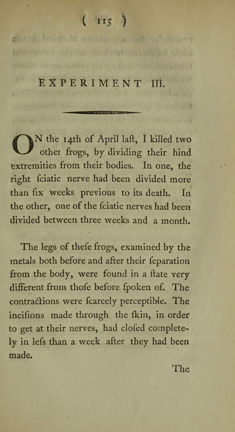 ( ”5 ) EXPERIMENT lit. ON the 14th of April laft, I killed two other frogs, by dividing their hind extremities from their bodies. In one, the right fciatic nerve had been divided more than fix weeks previous to its death. In the other, one of the fciatic nerves had been divided between three weeks and a month. The legs of thefe frogs, examined by the metals both before and after their feparation from the body, were found in a flate very different from thofe before fpoken of. The contractions were fcarcely perceptible. The incifions made through the {kin, in order to get at their nerves, had clofed complete¬ ly in lefs than a week after they had been made. The