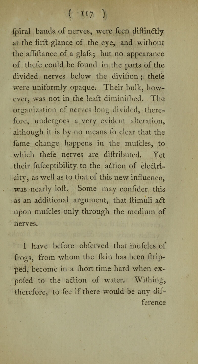 Ipiral bands of nerves, were feen diftindly at the firft glance of the eye, and without the afiiftance of a glafs; but no appearance of thefe could be found in the parts of the divided nerves below the divifion; thefe were uniformly opaque. Their bulk, how¬ ever, was not in the leaft diminiftied. The organization of nerves long divided, there¬ fore, undergoes a very evident alteration, although it is by no means fo clear that the fame change happens in the mufcles, to which thefe nerves are diftributed. Yet their fufceptibility to the adion of eledri- city, as well as to that of this new influence, was nearly loft. Some may confider this as an additional argument, that ftimuli ad upon mufcles only through the medium of nerves* I have before obferved that mufcles of frogs, from whom the fkin has been ftrip- ped, become in a fhort time hard when ex- pofed to the adion of water. W idling, therefore, to fee if there would be any dif¬ ference