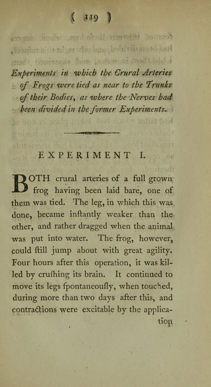 r £ ? 19 ) r? * . , .U;;; b-r'n‘9H>jr.t -h.Ui> 'Experiments in which the Crural Arteries of Frogs were tied as near to the 'Trunks of their Bodies, as where the Nerves had been divided in the former Experiments. EXPERIMENT I. BOTH crural arteries of a full grown frog having been laid bare, one of them was tied. The leg, in which this was done, became inftantly weaker than the other, and rather dragged when the animal was put into water. The frog, however, could ftill jump about with great agility. Four hours after this operation, it was kil¬ led by crufhing its brain. It continued to move its legs fpontaneoufly, when touched, during more than two days after this, and contractions were excitable by the applica¬ tion