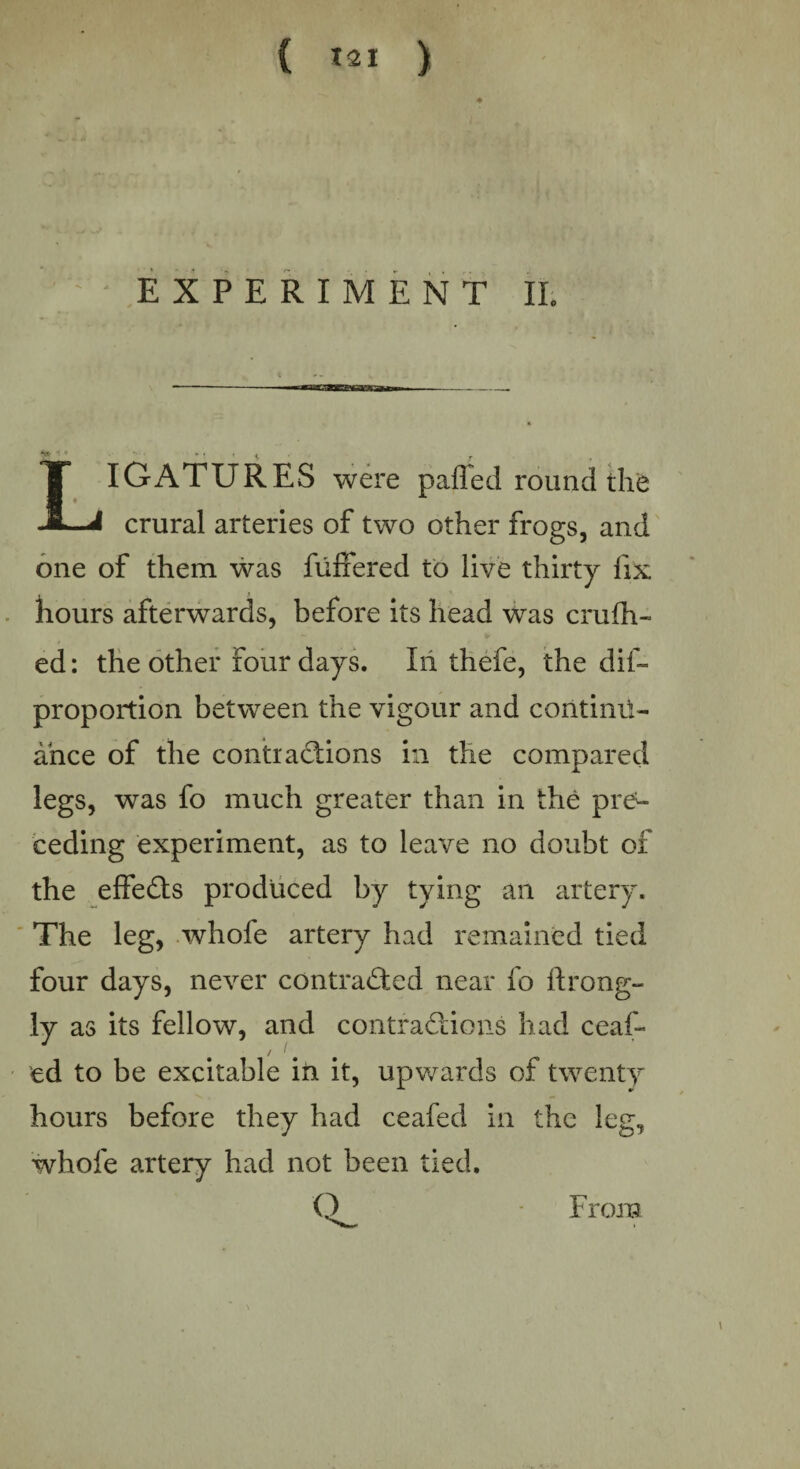 EXPERIMENT II. «• *■- v — - — B— i ii fc taw—- - T IGATURES were pafled round the -1—i crural arteries of two other frogs, and one of them was fuffered to live thirty fix hours afterwards, before its head was crufh- ed: the other four days. Iii thefe, the dis¬ proportion between the vigour and continu¬ ance of the contiactions in the compared legs, was fo much greater than in the pre¬ ceding experiment, as to leave no doubt of the effects produced by tying an artery. The leg, whofe artery had remained tied four days, never contracted near fo ftrong- ly as its fellow, and contractions had ceaf- ed to be excitable in it, upwards of twenty hours before they had ceafed in the leg, whofe artery had not been tied. O From
