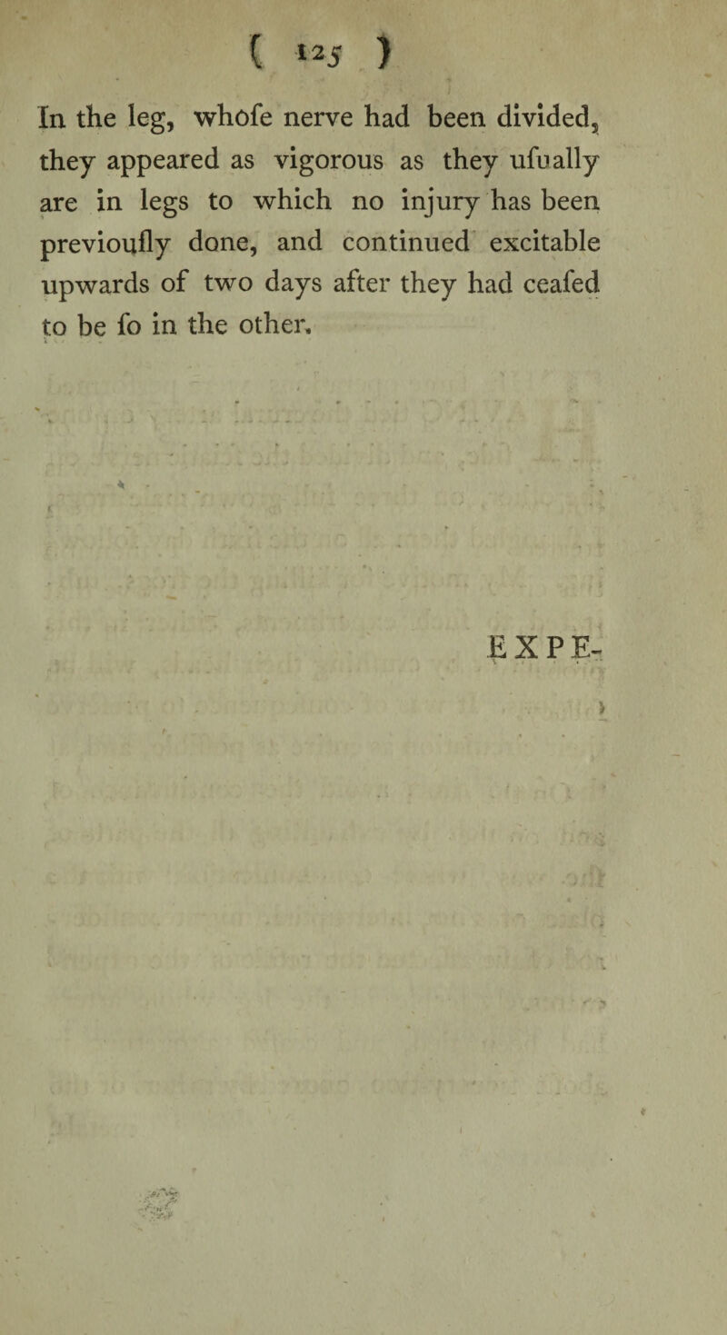 • t » ; * . 1 In the leg, whofe nerve had been divided, they appeared as vigorous as they ufually are in legs to which no injury has been previoufly done, and continued excitable upwards of two days after they had ceafed to be fo in the other. I u . • * EXPE- >