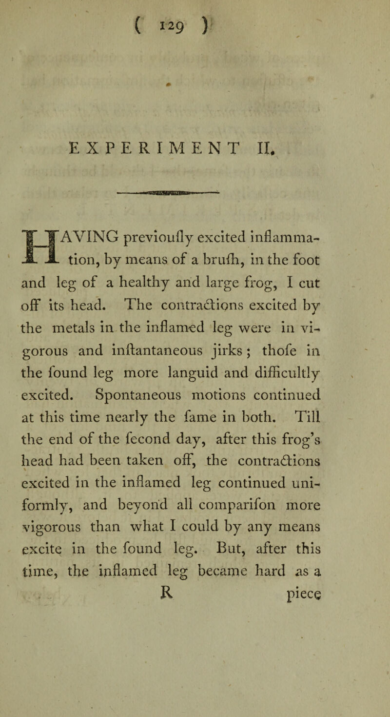 EXPERIMENT II. AVING previoufly excited inflamma¬ tion, by means of a brufh, in the foot and leg of a healthy and large frog, I cut off its head. The contractions excited by the metals in the inflamed leg were in vi¬ gorous and inftantaneous jirks ; thofe in the found leg more languid and difficultly excited. Spontaneous motions continued at this time nearly the fame in both. Till the end of the fecond day, after this frog’s head had been taken off, the contractions excited in the inflamed leg continued uni¬ formly, and beyond all comparifon more vigorous than what I could by any means excite in the found leg. But, after this time, the inflamed leg became hard as a R piece