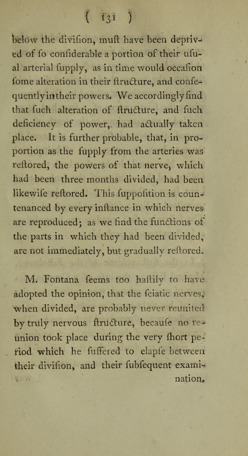 { U1 ) below the divifion, mu ft have been deptiv-' * » ed of fo confiderable a portion of their ufu- al arterial fupply, as in time would occafion lome alteration in their ftrudture, and confe- quentlyintheir powers* We accordingly find that fach alteration of ftructure, and fuch deficiency of power,, had actually taken place. It is further probable, that, in pro¬ portion as the fupply from the arteries was 0 reftored, the powers of that nerve* which had been three months divided, had been likewife reftored. This fuppofition is coum* tenanced by every inftance in which nerves » are reproduced; as we find the functions of the parts in which they had been divided, are not immediately, but gradually reftored, M. Fontana feems too haftily to have adopted the opinion, that the fciatic nerves, when divided, are probably never reunited by truly nervous ftriidture, hecaufe no re^ Union took place during the very fhort pe¬ riod which he fullered to elapfe between their divifion, and their fubfequent exami¬ nations /