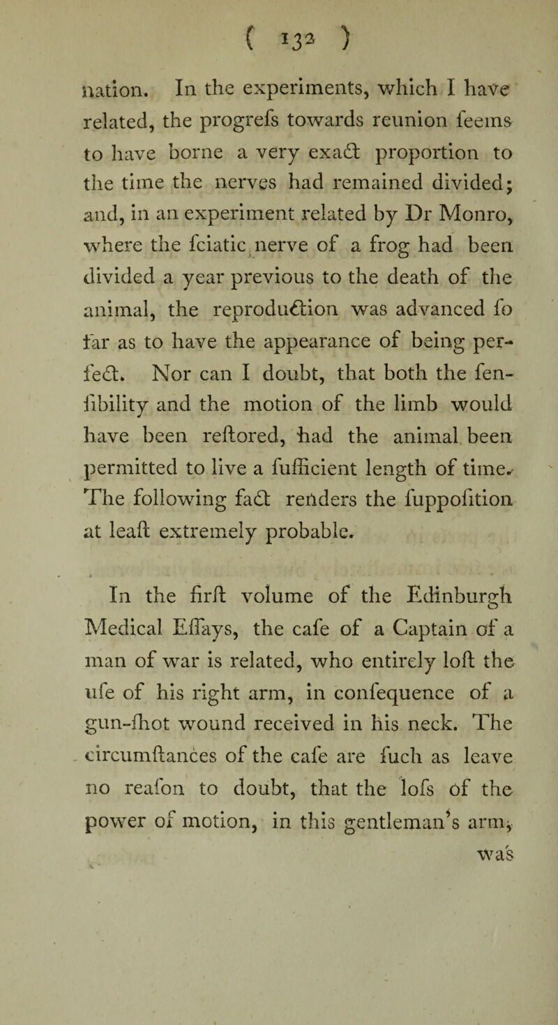 ( ) nation. In the experiments, which I have related, the progrefs towards reunion feems to have borne a very exaT proportion to the time the nerves had remained divided; and, ill an experiment related by Dr Monro, where the fciatic nerve of a frog had been divided a year previous to the death of the animal, the reproduction was advanced fo tar as to have the appearance of being per¬ fect. Nor can I doubt, that both the fen- fibility and the motion of the limb would have been reftored, had the animal been permitted to live a fufficient length of time^ The following fadt readers the fuppofition at leaft extremely probable. e - *- ^ ' * * • In the firft volume of the Edinburgh Medical Effays, the cafe of a Captain of a man of war is related, who entirely loft the ufe of his right arm, in confequence of a gun-fhot wound received in his neck. The circumftances of the cafe are fuch as leave no reafon to doubt, that the lofs of the power of motion, in this gentleman’s arm* was