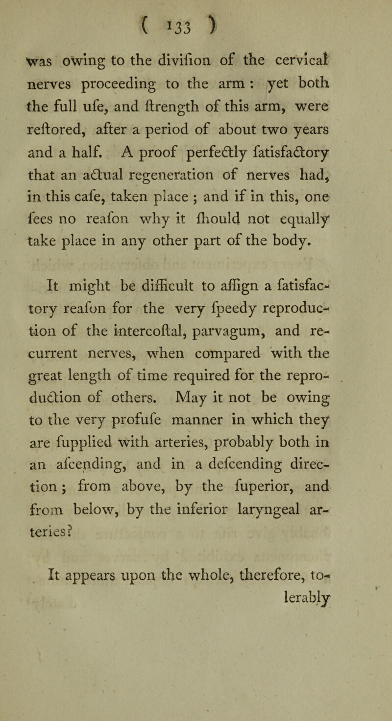 Was owing to the divifion of the cervical nerves proceeding to the arm : yet both the full ufe, and ftrength of this arm, were reftored, after a period of about two years and a half. A proof perfectly fatisfa&ory that an actual regeneration of nerves had, in this cafe, taken place ; and if in this, one fees no reafon why it fhould not equally take place in any other part of the body. It might be difficult to affign a fatisfac- tory reafon for the very fpeedy reproduc¬ tion of the intercoftal, parvagum, and re¬ current nerves, when compared with the great length of time required for the repro- / duction of others. May it not be owing to the very profufe manner in which they are fupplied with arteries, probably both in an afcending, and in a defcending direc¬ tion ; from above, by the fuperior, and from below, by the inferior laryngeal ar¬ teries? It appears upon the whole, therefore, to¬ lerably )