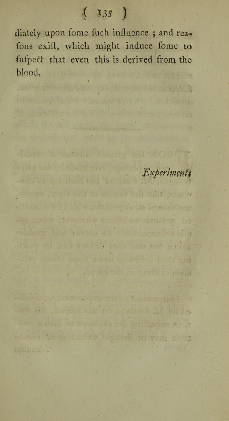 ( *35 ) «( diately upon fome fuch influence ; and rea^ foils exift, which might induce fome to fufpedt that even this is derived from the blood. Experiments