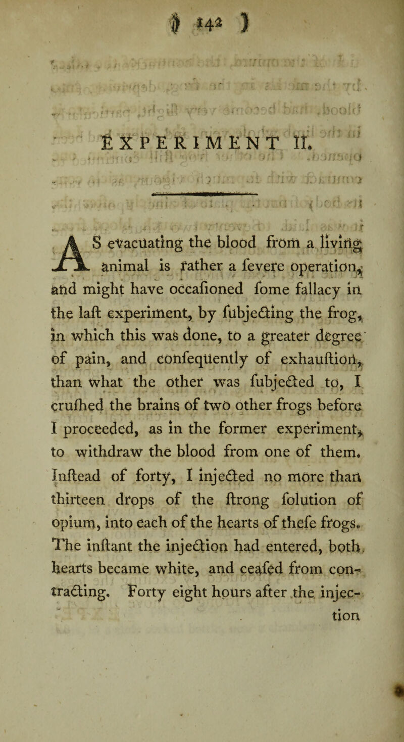 t p i. * f ‘? •• • y~i-.r ,* ■ • • - <* • - •■- * ■ <1' / | i 1 1 -• y ’ * 4 - > ^ c H v i K#' r\ J « f . ? 't | tf* *;• I ' . * '* ' ■ ■» •• ; : ■ , X V : S * -1. / , 1 i * ; v ■tf EXPERIMENT II, ; *,« .. !fifl y*'1 vr ') 5f; J ' ,il)3/feii|0 .. , , .. ' *1 r K ; yl Jf ‘ * 1 Jit* lirt, >*••'• '*u ft •' car} if'jff, .y-tf ..• - ■ ■> \ ■ ■>' ■■ » . ' | AS evacuating the blood from a living animal is father a fevere operation^ &frd might have occafioned fome fallacy in the laft experiment, by fubjcubing the frog, in which this was done, to a greater degree of pain, and confeqtiently of exhauftiori* than what the Other was fubjedted to, I crufhed the brains of two other frogs before I proceeded, as in the former experiment, to withdraw the blood from one of them* Inftead of forty, I injedted no more than thirteen drops of the ftrong folution of opium* into each of the hearts of thefe frogs* The inftant the injection had entered, both, hearts became white, and ceafed from con¬ tracting, Forty eight hours after the injec¬ tion