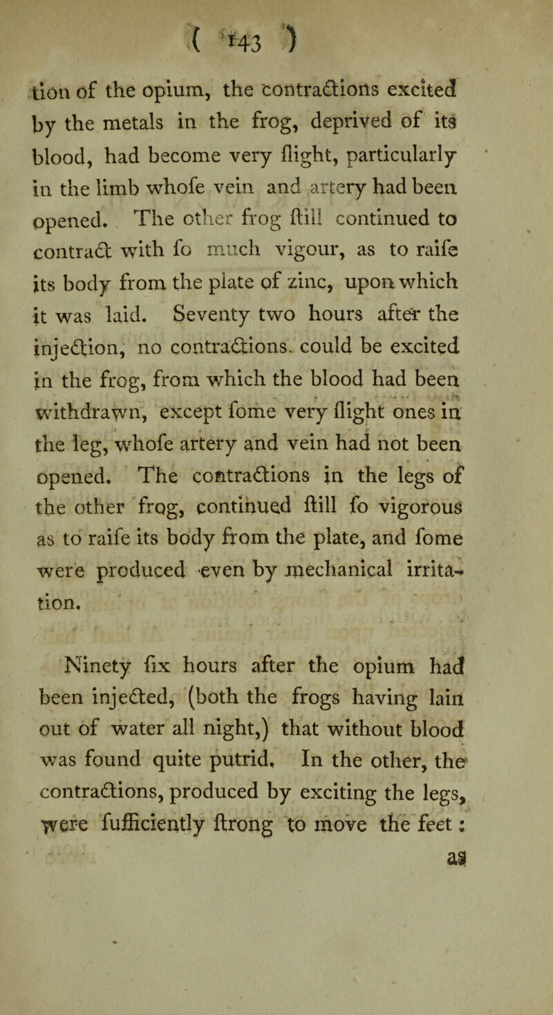 ( ‘*43 ) tion of the opium, the contradions excited by the metals in the frog, deprived of its blood, had become very flight, particularly in the limb whofe vein and artery had been Opened. The other frog flill continued to contrad with fo much vigour, as to raife its body from the plate of zinc, upon which it was laid. Seventy two hours after the injedion, no contradions. could be excited in the frog, from which the blood had been withdrawn, except fome very flight ones in • ■ # r r the leg, whofe artery and vein had not been opened. The contradions in the legs of the other frog, continued flill fo vigorous as to raife its body from the plate, and fome were produced even by mechanical irrita¬ tion. • , . r * A 4T $ * Ninety fix hours after the opium had been injeded, (both the frogs having lain out of water all night,) that without blood was found quite putrid. In the other, the contradions, produced by exciting the legs, were fufficiently ftrong to move the feet: a?