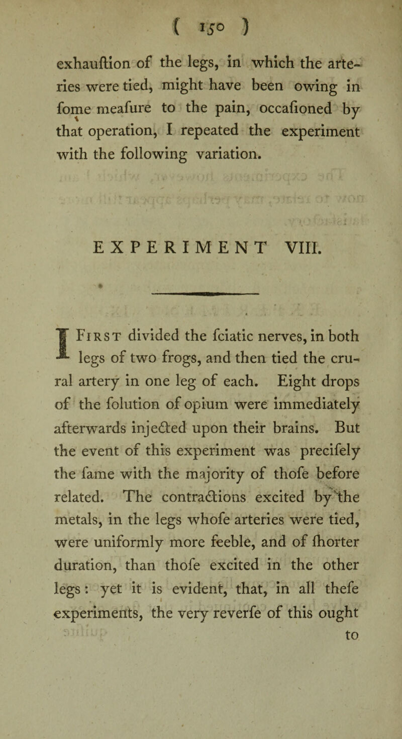 exhauftion of the legs, in which the arte¬ ries were tied, might have been owing in fome meafure to the pain, occafioned by that operation, I repeated the experiment with the following variation. EXPERIMENT VIII. T First divided the fciatic nerves, in both -*• legs of two frogs, and then tied the cru¬ ral artery in one leg of each. Eight drops of the folution of opium were immediately afterwards injected upon their brains. But the event of this experiment was precifely the fame with the majority of thofe before related. The contractions excited by the metals, in the legs whofe arteries were tied, were uniformly more feeble, and of fhorter duration, than thofe excited in the other legs: yet it is evident, that, in all thefe experiments, the very reverfe of this ought - to