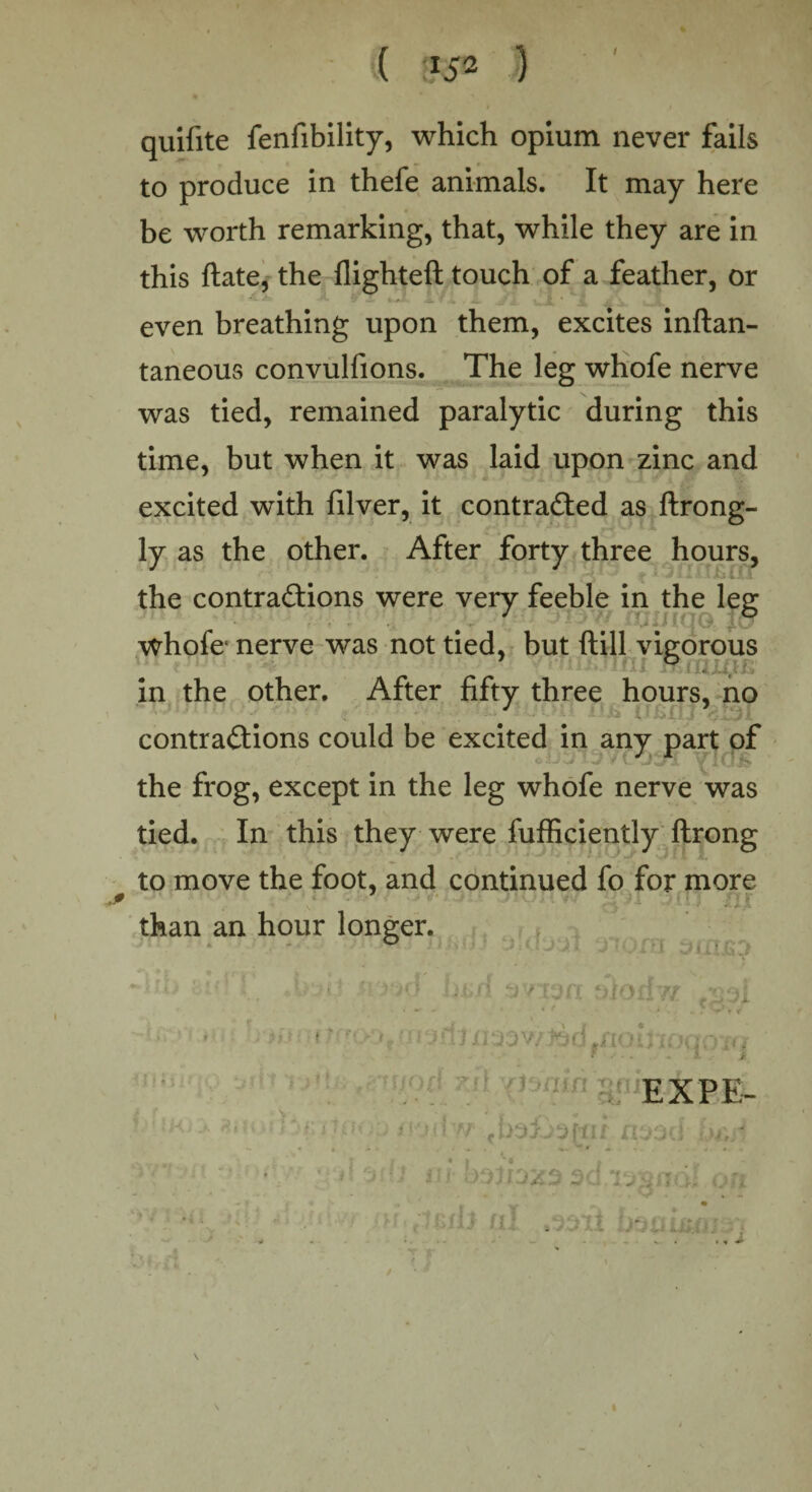 I quifite fenfibility, which opium never fails to produce in thefe animals. It may here be worth remarking, that, while they are in this ftate, the flighteft touch of a feather, or ^ ~ =£- ? J* L. JZ uJL ’ i A > ~ 4 even breathing upon them, excites inftan- taneous convulfions. The leg whofe nerve was tied, remained paralytic during this time, but when it was laid upon zinc and excited with filver, it contracted as ftrong- ly as the other. After forty three hours, . the contractions were very feeble in the leg ■ • whole1 nerve was not tied, but ftill vigorous --fii in the other. After fifty three hours, no contractions could be excited in any part of the frog, except in the leg whofe nerve was tied. In this they were fufficiently ftrong to move the foot, and continued fo for more *J avian jrjrw g.Jl O..CTJ njC than an hour longer. s i l j n) f1 rr n rr a i . , in * r . V' T v j Kjrj * l: a'.'q. •• •,. EXP E- j(i <m,/ ■ f, :)Jr 5Kj.i I :i bsaua