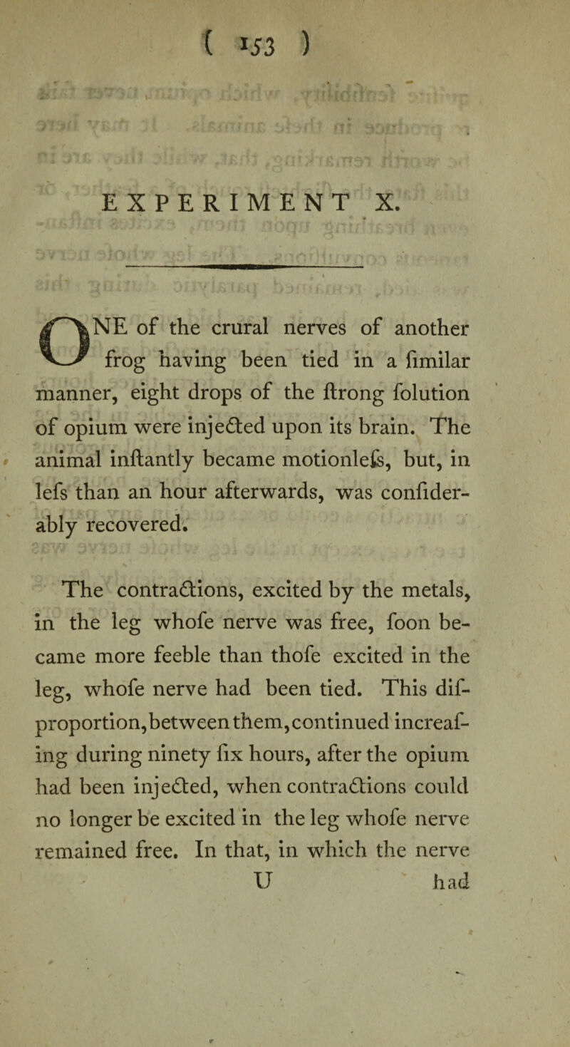 \ EXPERIMENT X. r\. p * ONE of the crural nerves of another frog having been tied in a fimilar manner, eight drops of the ftrong folution of opium were injedted upon its brain. The animal inftantly became motionlefe, but, in lefs than an hour afterwards, was confider- ably recovered. The contractions, excited by the metals, in the leg whofe nerve was free, foon be¬ came more feeble than thofe excited in the leg, whofe nerve had been tied. This dis¬ proportion,between them, continued increaf- ing during ninety fix hours, after the opium had been injected, when contractions could no longer be excited in the leg whofe nerve remained free. In that, in which the nerve U had