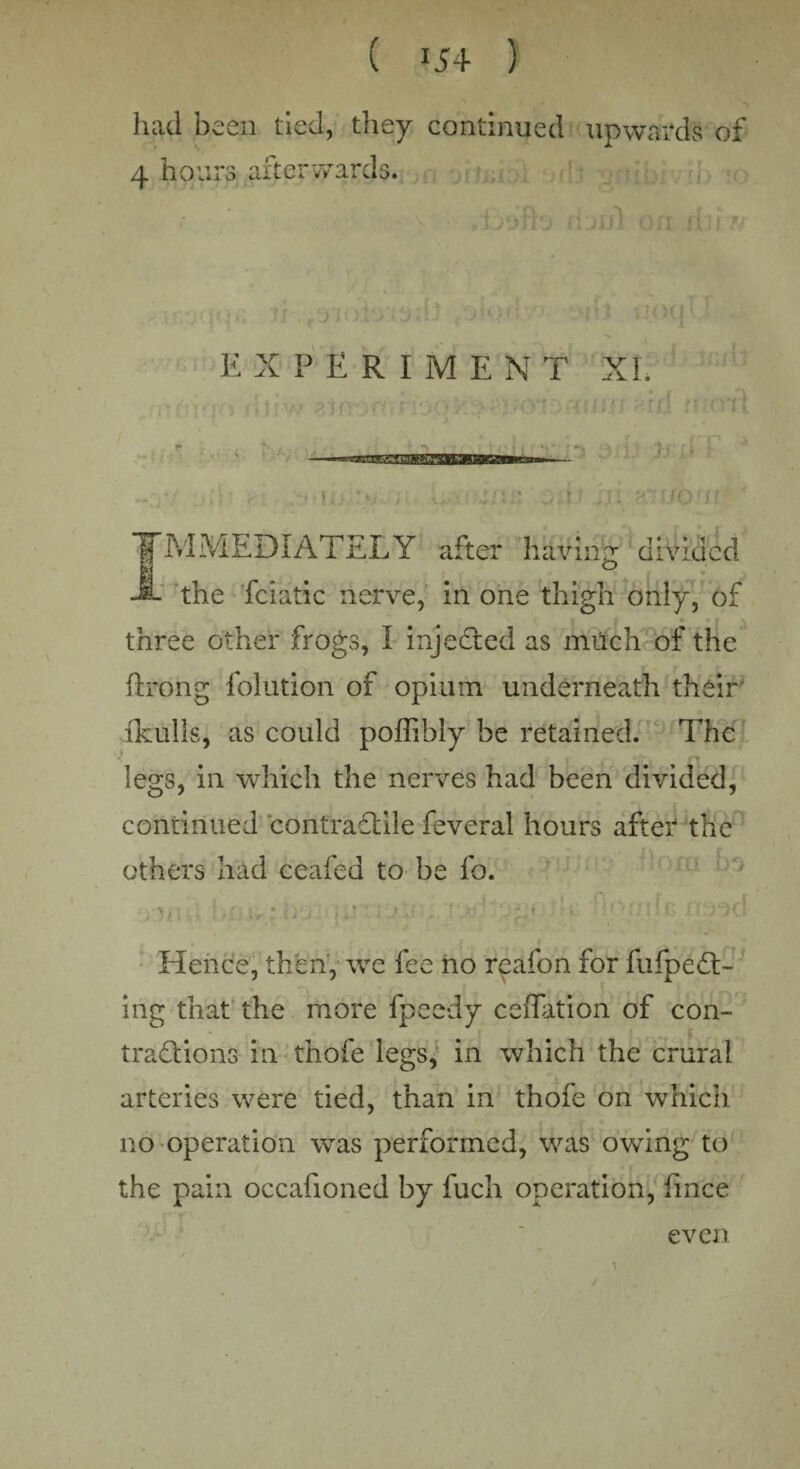 had been tied, they continued upwards of 4 hours afterwards. E X P E R I M E X T XL If u TMMEDIATELY after having divided -i- the fciatic nerve, in one thigh only, of « ■ i \ three other frogs, I injedled as much of the flrong folution of opium underneath their ikulls, as could poffibly be retained. The legs, in which the nerves had been divided, continued contraflile feveral hours after the othei*s had ceafed to be fo. Hence, then, we fee no reafon for fufpedl:- ing that the more fpeedy esflation of con¬ tractions in thofe legs, in which the crural arteries were tied, than in thofe on which no operation was performed, was owing to the pain occafioned by fuch operation, fince even /