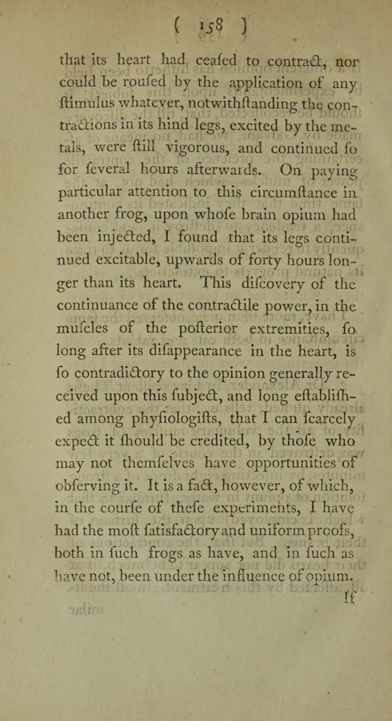 ( 159 ) that its heart had ceafed to contrad, nor could be roufed by the application of any ftimulus whatever, notwithstanding the con¬ tractions in its hind legs, excited by the me¬ tals, were ftill vigorous, and continued fo for feveral hours afterwards. On paying particular attention to this circumftance in another frog, upon whofe brain opium had * . ' j : • - r * • ■ • been injeded, I found that its legs conti¬ nued excitable, upwards of forty hours lon- ger than its heart. This difcovery of the continuance of the contradile power, in the mufcles of the pofterior extremities, fo ! • long after its difappearance in the heart, is fo contradidory to the opinion generally re- ceived upon this fubjed, and long eftablifh- ed among phyfiologifts, that I can fcarcely exped it Should be credited, by thofe who may not themfelves have opportunities of obferving it. It is a fad, however, of which, in the courfe of thefe experiments, I have had the moft fatisfadoryand uniform proofs, both in fuch frogs as have, and in fuch as have not, been under the influence of opium. - - r. .-■■■'■ t r ? ■ !'< If