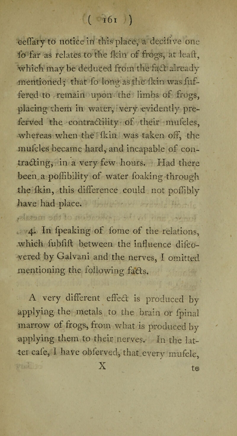 / ceflary to notice in this place, a decilive one fo far as relates to the ftin of frogs, at leait, which may be deduced from the fad already mentioned; that fo long as the fkin was fuf- fered to remain upon the limbs of frogs, placing diem in water, very evidently pre- ferved the eoatradility of their mufeles, whereas when the fkin was taken off, the mufeles became hard, and incapable of con¬ tracting, in a very few hours. Had there been a poffibility of water foaking through the ft in, this difference could not pofiibly have had place. f ■ \ • ■ - - . ■ • • ■ 4. In fpeaking of fome of the relations, which fubfift between the influence difeo- vered by Galvani and the nerves, I omitted mentioning the following fads. ' * y'* ■ .■ .' t A very different effect is produced by applying the metals to the brain or fpinal marrow of frogs, from what is produced by •applying them to their nerves. In the lat¬ ter cafe, I have obferved, that every muffle X ' t®