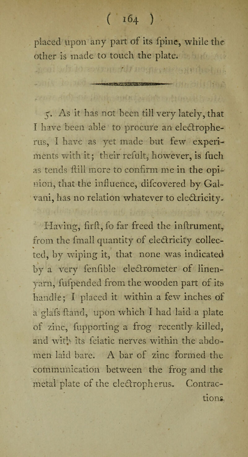 placed upon any part of its fpine, while the other is made to touch the plate. # ^ . —^mamBESSBSaSSKammmm^— > ' 50 As it has not been till very lately, that I have been able to procure an eledrophe- rus, I have as yet made but few experi- ✓ ments with it; their refult, however, is fuch as tends ft ill more to confirm me in the opi- nion, that the influence, difeovered by Gal- vani, has no relation whatever to electricity. Having, fir ft, fo far freed the inftrumenlg from the final 1 quantity of eledricity collec- ted, by wiping it, that none was indicated by a very fenfible eledrometer of linen- yarn, fufpended from the wooden part of its handle; I placed it within a few inches of a glafs ftancl, upon which I had laid a plate of zinc, fupporting a frog recently killed, and with its fciatic nerves within the abdo- men laid bare. A bar of zinc formed the communication between the frog and the metal plate of the eledropherus. Contrac¬ tions.