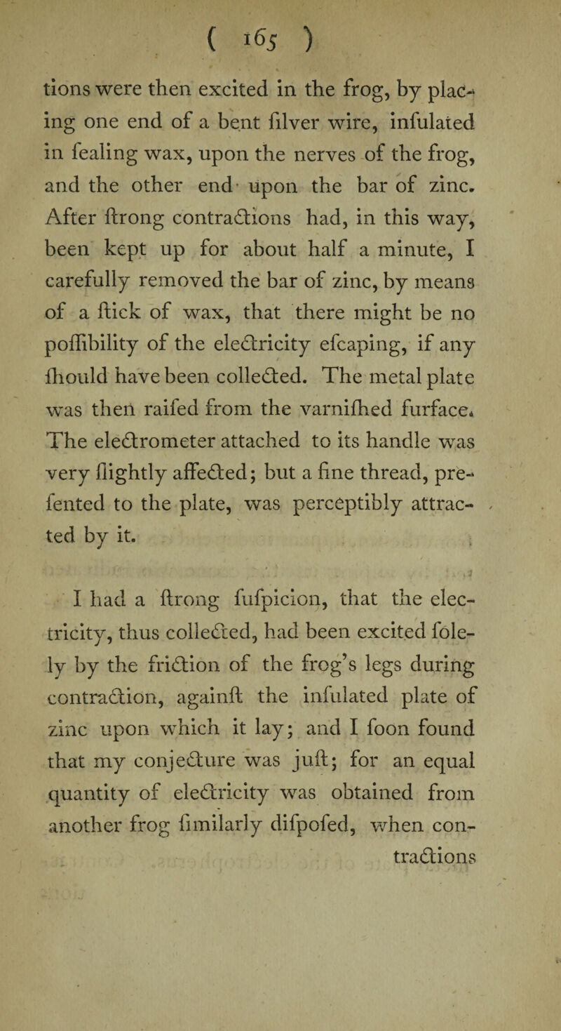 tions were then excited in the frog, by plac~> ing one end of a bent filver wire, infulated in fealing wax, upon the nerves of the frog, and the other end- upon the bar of zinc. After ftrong contractions had, in this way, been kept up for about half a minute, I carefully removed the bar of zinc, by means of a ftick of wax, that there might be no poffibility of the electricity efcaping, if any Ihould have been collected. The metal plate was then raifed from the varnifhed furface* The electrometer attached to its handle was very llightly affeCted; but a fine thread, pre- fented to the plate, was perceptibly attrac- , ted by it. ■ > f •’ , ;■ v .sf I had a ftrong fufpicion, that the elec¬ tricity, thus collected, had been excited fole- ly by the friction of the frog’s legs during contraction, againft the infulated plate of zinc upon which it lay; and I foon found that my conjecture was juft; for an equal quantity of eleCtricity was obtained from another frog fimilarly difpofed, when con¬ tractions