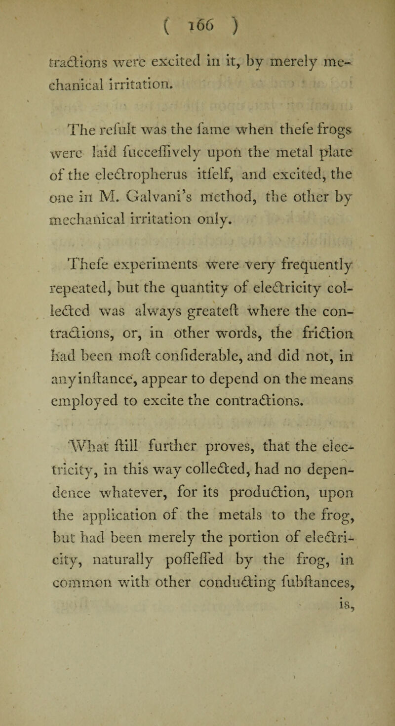 traCtions were excited in it, by merely me¬ chanical irritation. The refult was the fame when tliefe frogs were laid fucceffively upon the metal plate of the eleCtropherus itfelf, and excited, the one in M. Galvani’s method, the other by mechanical irritation only. Thefe experiments were very frequently repeated, but the quantity of electricity col- ieCted was always greatefl: where the con¬ tractions, or, in other words, the friction had been moil confiderable, and did not, in anyinftance, appear to depend on the means employed to excite the contractions. „ , i J I - 1 • ' ' r * ' - . 1 What ftill further proves, that the elec- tricity, in this wTay collected, had no depen¬ dence whatever, for its production, upon the application of the metals to the frog, but had been merely the portion of electri¬ city, naturally pofleffed by the frog, in common with other conducting fubftances.