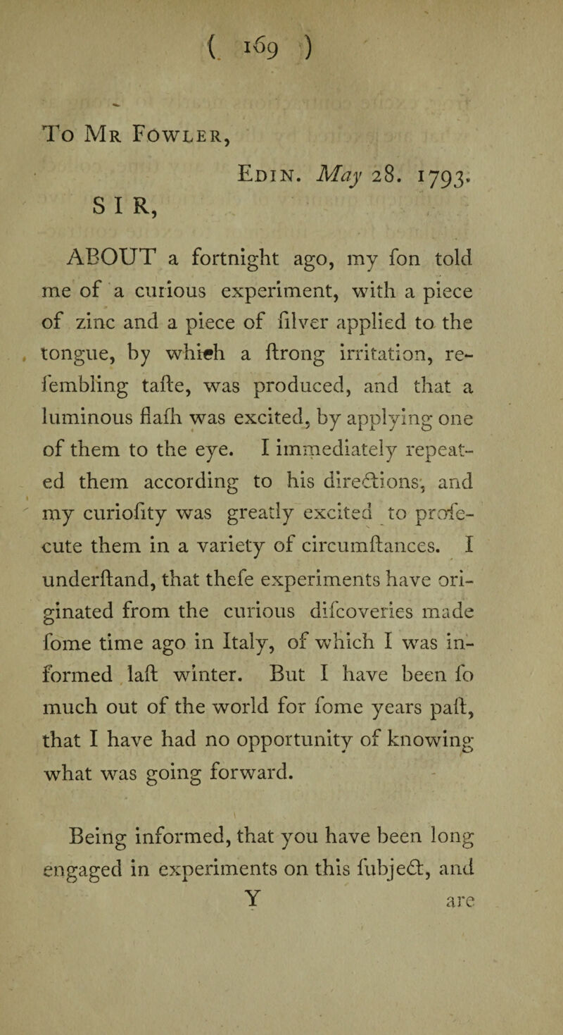 To Mr Fowler, Ed in. May 28. 1793. SIR, ABOUT a fortnight ago, my fon told me of a curious experiment, with a piece of zinc and a piece of filver applied to the tongue, by which a ftrong irritation, re- fembling tahe, was produced, and that a luminous fiafh was excited, by applying one of them to the eye. I immediately repeat¬ ed them according to his directions, and my curiofity was greatly excited to profe- cute them in a variety of circumhances. I underhand, that thefe experiments have ori¬ ginated from the curious difcoveries made fome time ago in Italy, of which I was in¬ formed lah winter. But I have been fo much out of the world for fome years pah, that I have had no opportunity of knowing what was going forward. Being informed, that you have been long engaged in experiments on this fubjeCt, and Y are