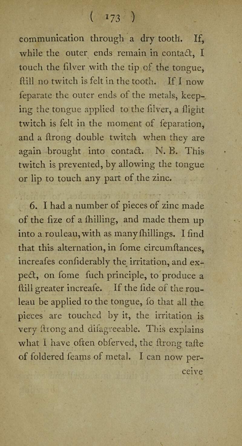 ( *73 ) I communication through a dry tooth. If* while the outer ends remain in contact, I touch the filver with the tip of the tongue, ftiil no twitch is felt in the tooth. If I now feparate the outer ends of the metals, keep¬ ing the tongue applied to the filver, a flight twitch is felt in the moment of feparation, and a ftrong double twitch when they are again brought into contact. N. B. This twitch is prevented, by allowing the tongue or lip to touch any part of the zinc. , . I ♦ s , > { to . 6. I had a number of pieces of zinc made of the fize of a fhilling, and made them up into a rouleau, with as manyfhillings. I find that this alternation, in fome circumflances, increafes confiderably the irritation, and ex¬ pert, on fome fuch principle, to produce a llili greater increafe. If the tide of the rou¬ leau be applied to the tongue, fo that all the pieces are touched by it, the irritation is very ftiong and difagreeable. This explains what I have often obferved, the ftrong tafte of foldered beams of metal. I can now per¬ ceive