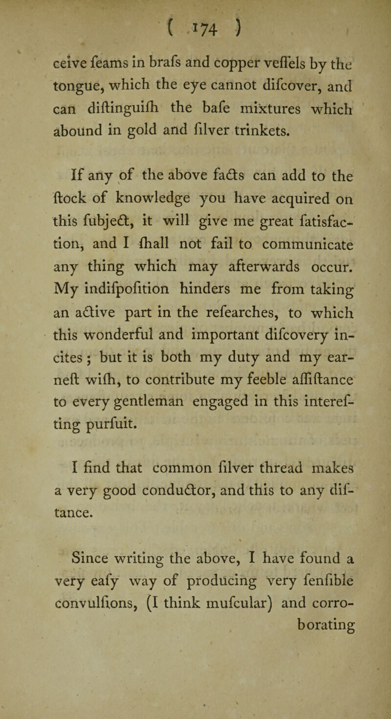 ' ( >x74 ) ceive feams in brafs and copper veflels by the tongue, which the eye cannot difcover, and can diftinguifh the bafe mixtures which abound in gold and filver trinkets. If any of the above fads can add to the flock of knowledge you have acquired on this fubjed, it will give me great fatisfac- tion, and I fhall not fail to communicate any thing which may afterwards occur. My indifpofition hinders me from taking an adive part in the refearches, to which this wonderful and important difcovery in¬ cites ; but it is both my duty and my ear- neft wifh, to contribute my feeble affiftance to every gentleman engaged in this interef- ting purfuit. I find that common filver thread makes a very good condudor, and this to any dif- tance. % Since writing the above, I have found a very eafy way of producing very fenfibie convulfions, (I think mufcular) and corro¬ borating