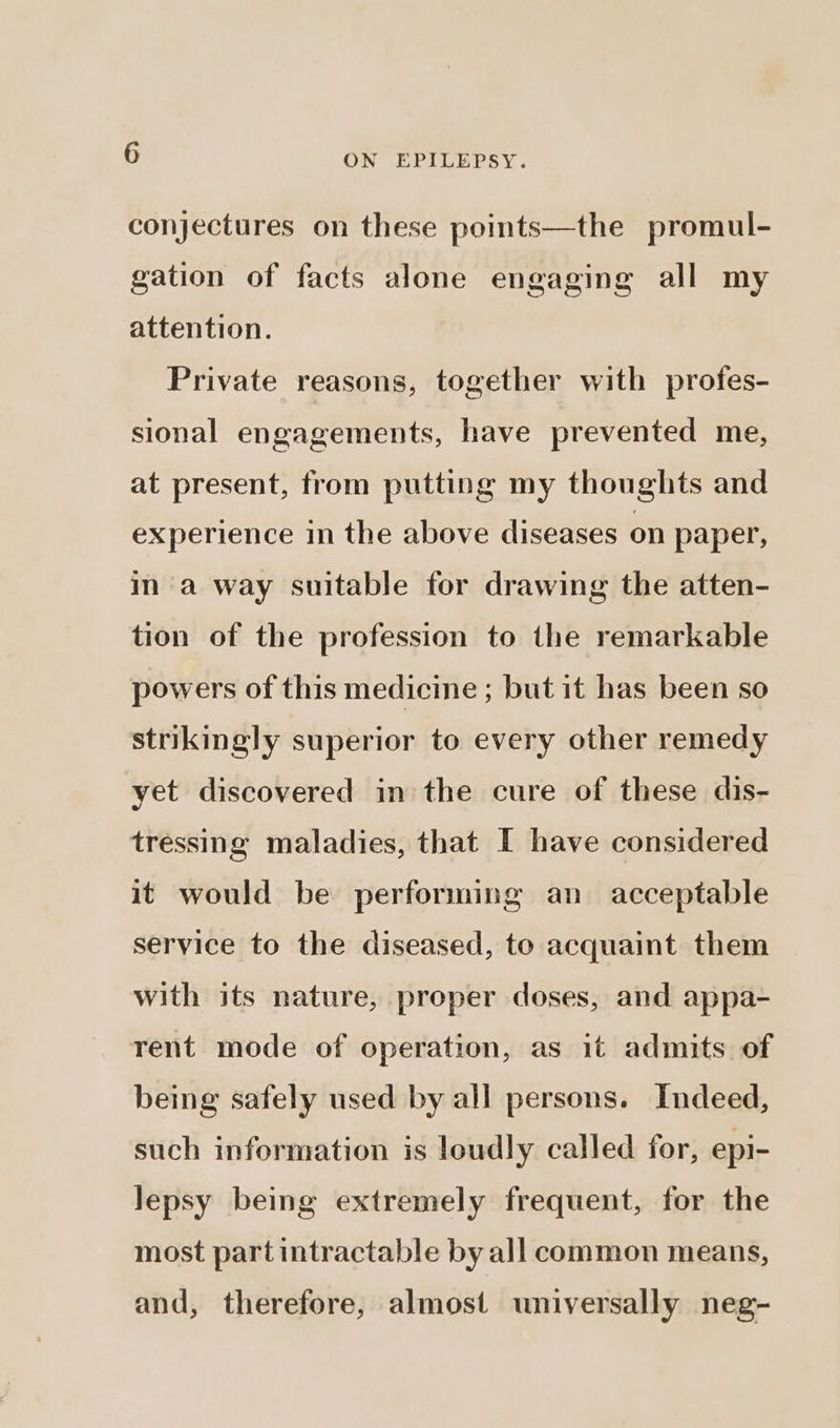 conjectures on these points—the promul- gation of facts alone engaging all my attention. Private reasons, together with profes- sional engagements, have prevented me, at present, from putting my thoughts and experience in the above diseases on paper, ina way suitable for drawing the atten- tion of the profession to the remarkable powers of this medicine ; but it has been so strikingly superior to every other remedy yet discovered in the cure of these dis- tressing maladies, that I have considered it would be performing an acceptable service to the diseased, to acquaint them with its nature, proper doses, and appa- rent mode of operation, as it admits of being safely used by all persons. Indeed, such information is loudly called for, epi- lepsy being extremely frequent, for the most part intractable by all common means, and, therefore, almost universally neg-