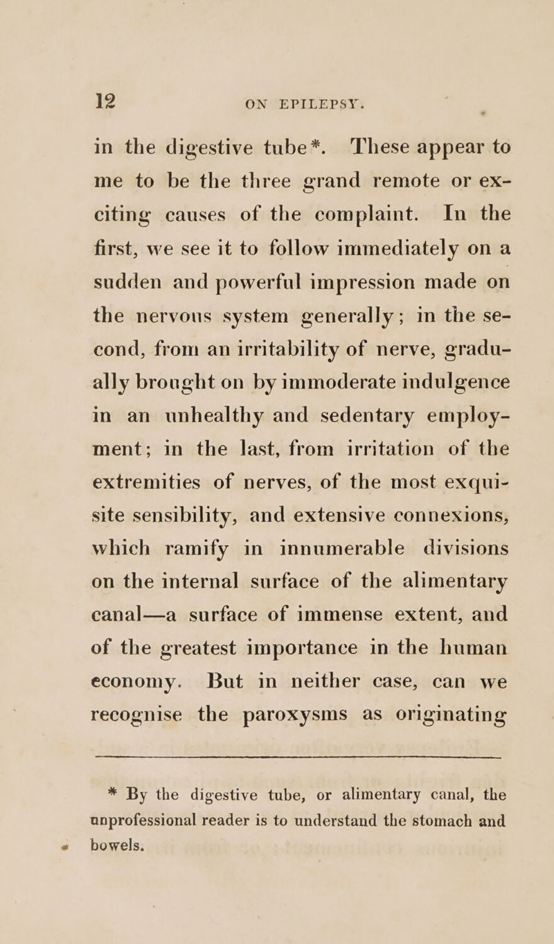 in the digestive tube*. These appear to me to be the three grand remote or ex- citing causes of the complaint. In the first, we see it to follow immediately on a sudden and powerful impression made on the nervous system generally; in the se- cond, from an irritability of nerve, gradu- ally brought on by immoderate indulgence in an unhealthy and sedentary employ- ment; in the last, from irritation of the extremities of nerves, of the most exqui- site sensibility, and extensive connexions, which ramify in innumerable divisions on the internal surface of the alimentary canal—a surface of immense extent, and of the greatest importance in the human economy. But in neither case, can we recognise the paroxysms as originating * By the digestive tube, or alimentary canal, the unprofessional reader is to understand the stomach and bowels.