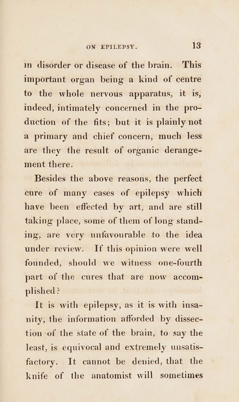 in disorder or disease of the brain. This important organ being a kind of centre to the whole nervous apparatus, it 1s, indeed, intimately concerned in the pro- duction of the fits; but it is plainly not a primary and chief concern, much less are they the result of organic derange- ment there. Besides the above reasons, the perfect cure of many cases of epilepsy which have been effected by art, and are still taking place, some of them of long stand- ing, are very unfavourable to the idea under review. If this opmion were well founded, should we witness one-fourth part of the cures that are now accom- plished ? It is with epilepsy, as it 1s with insa- nity, the information afforded by dissec- tion of the state of the brain, to say the least, is equivocal and extremely unsatis- factory. It cannot be denied, that the knife of the anatomist will sometimes