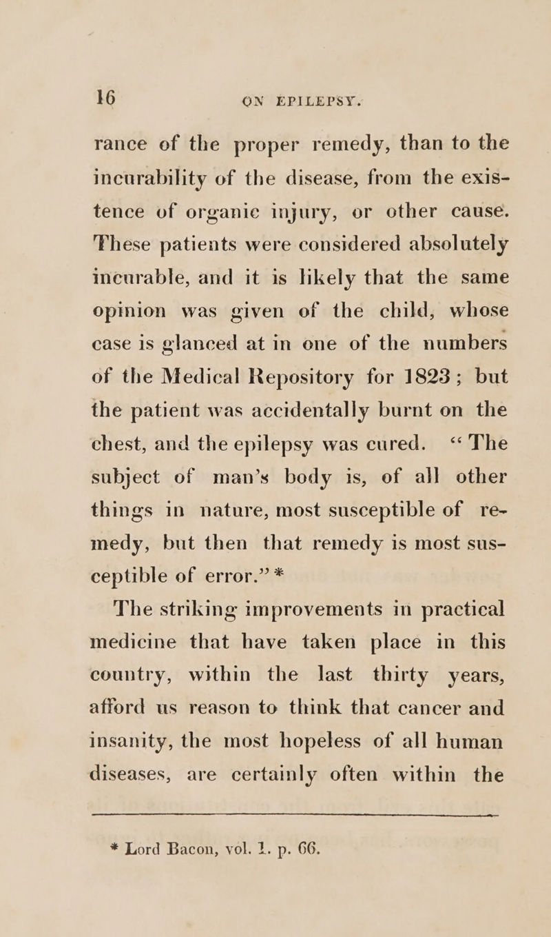 rance of the proper remedy, than to the incurability of the disease, from the exis- tence of organic injury, or other cause. These patients were considered absolutely incurable, and it is likely that the same opinion was given of the child, whose case is glanced at in ene of the numbers of the Medical Repository for 1823; but the patient was accidentally burnt on the chest, and the epilepsy was cured. “ The subject of man’s body is, of all other things in nature, most susceptible of re- medy, but then that remedy is most sus- ceptible of error.” * The striking improvements in practical medicine that have taken place in this country, within the last thirty years, afford us reason to think that cancer and insanity, the most hopeless of all human diseases, are certainly often within the * Lord Bacon, vol. 1. p. 66.
