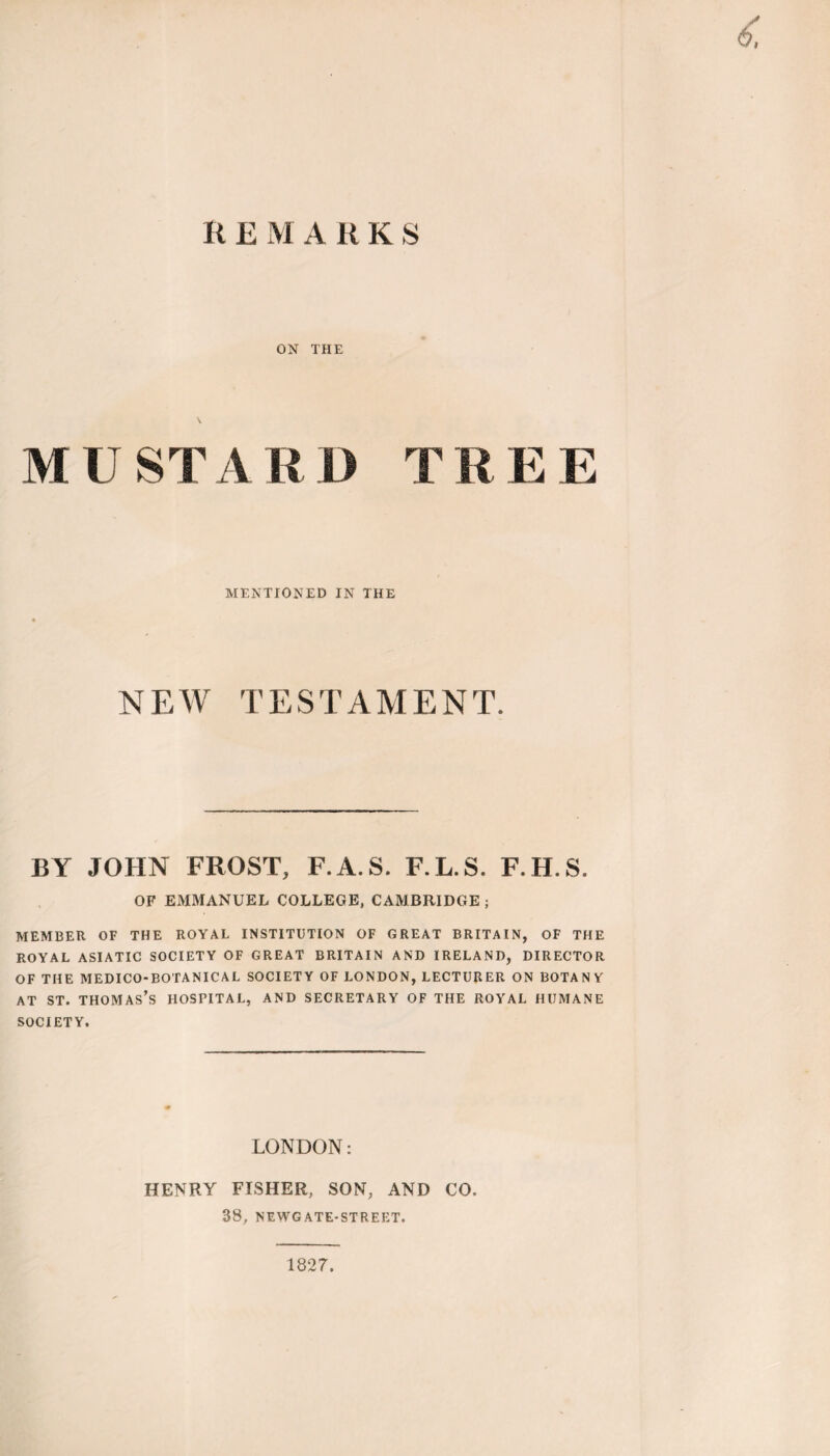 ON THE MUST A R D T R E E MENTIONED IN THE NEW TESTAMENT. BY JOHN FROST, F.A.S. F.L.S. F.H.S. OF EMMANUEL COLLEGE, CAMBRIDGE ; MEMBER OF THE ROYAL INSTITUTION OF GREAT BRITAIN, OF THE ROYAL ASIATIC SOCIETY OF GREAT BRITAIN AND IRELAND, DIRECTOR OF THE MEDICO-BOTANICAL SOCIETY OF LONDON, LECTURER ON BOTANY at st. thomas’s hospital, and secretary of the royal humane SOCIETY. LONDON: HENRY FISHER, SON, AND CO. 38, NEWGATE-STREET. 1827.