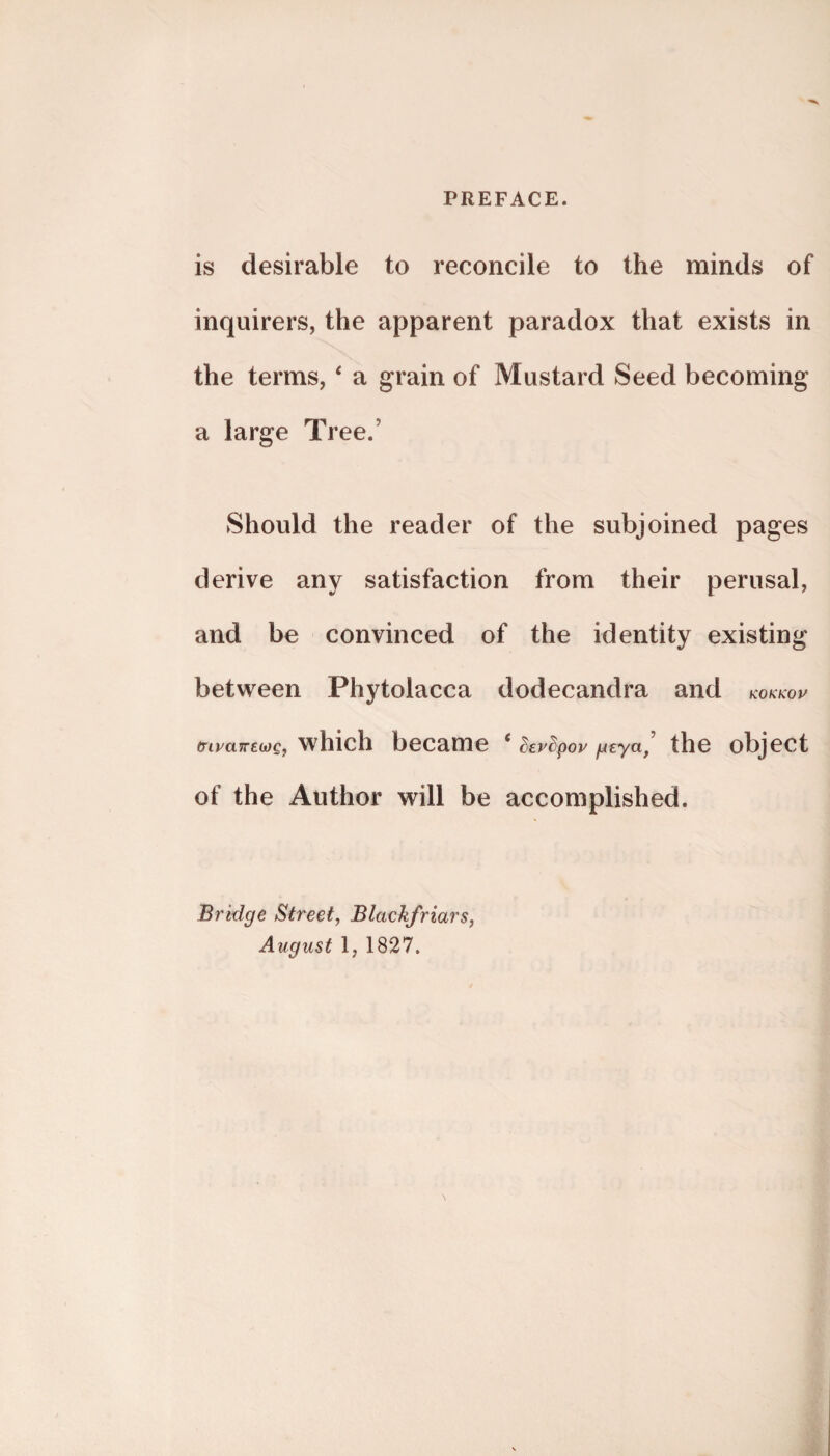 is desirable to reconcile to the minds of inquirers, the apparent paradox that exists in the terms, ‘ a grain of Mustard Seed becoming a large Tree. Should the reader of the subjoined pages derive any satisfaction from their perusal, and be convinced of the identity existing between Phytolacca dodecandra and KOKKOP (nvawEWQ, which became c ^er^pop gtyu, the object of the Author will be accomplished. Bridge Street, Blackfriars, August l, 1827.