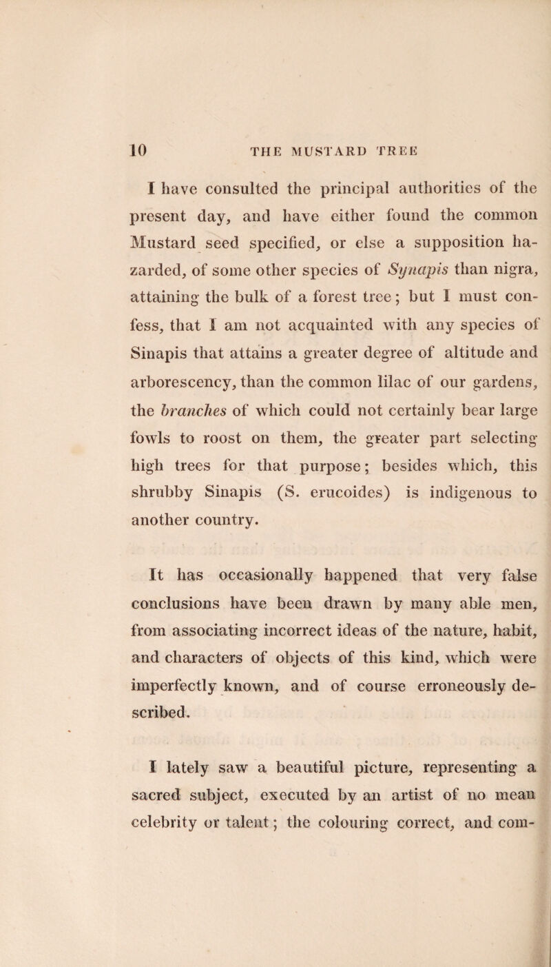 I have consulted the principal authorities of the present day, and have either found the common Mustard seed specified, or else a supposition ha¬ zarded, of some other species of Synapis than nigra, attaining the bulk of a forest tree; but 1 must con¬ fess, that 1 am not acquainted with any species of Sinapis that attains a greater degree of altitude and arborescency, than the common lilac of our gardens, the branches of which could not certainly bear large fowls to roost on them, the greater part selecting high trees for that purpose; besides which, this shrubby Sinapis (S. erucoides) is indigenous to another country. It has occasionally happened that very false conclusions have been drawn by many able men, from associating incorrect ideas of the nature, habit, and characters of objects of this kind, which were imperfectly known, and of course erroneously de¬ scribed. I lately saw a beautiful picture, representing a sacred subject, executed by an artist of no mean celebrity or talent; the colouring correct, and com-