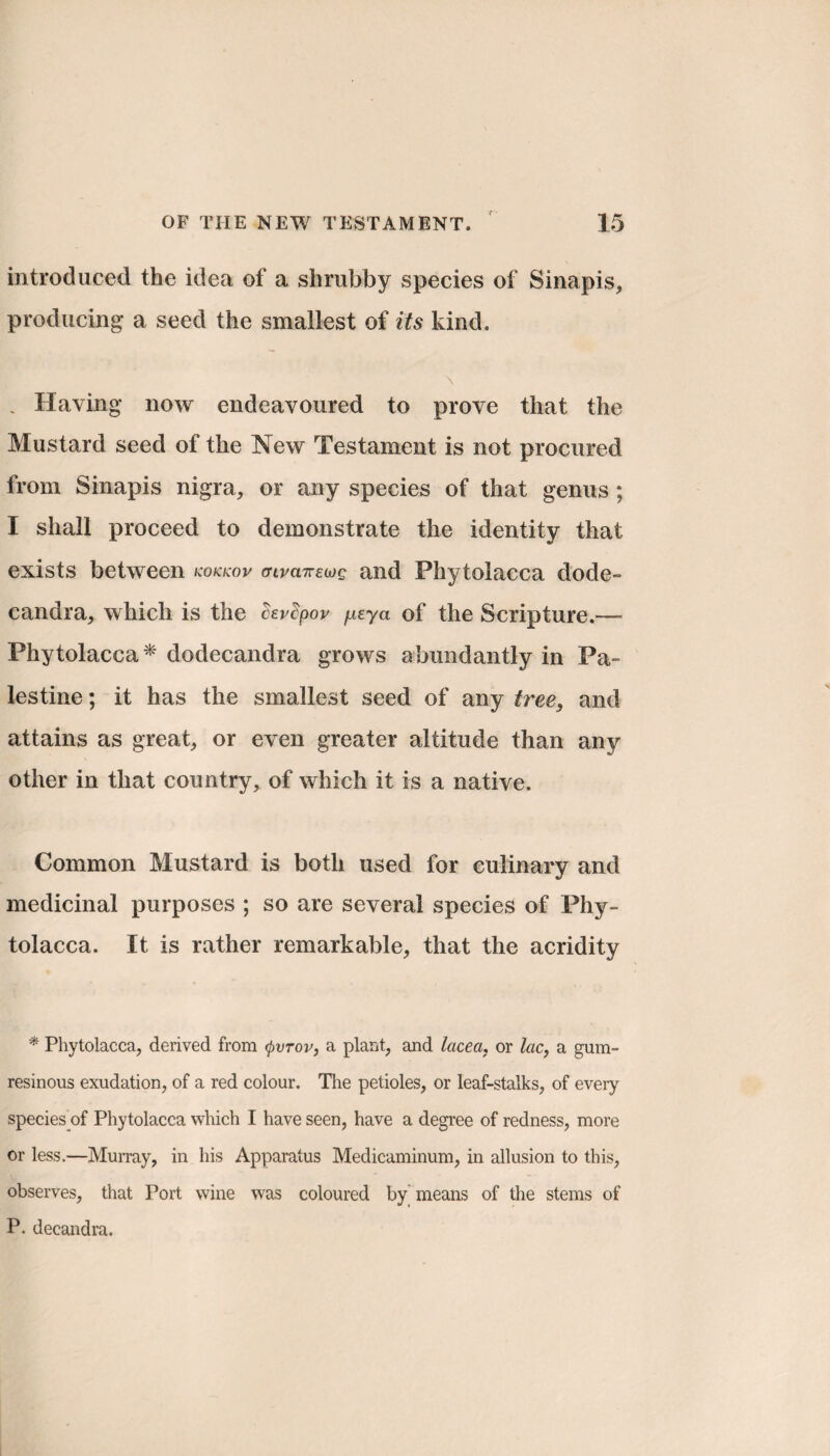 introduced the idea of a shrubby species of Sinapis, producing a seed the smallest of its kind. . Having* now endeavoured to prove that the Mustard seed of the New Testament is not procured from Sinapis nigra, or any species of that genus ; I shall proceed to demonstrate the identity that exists between kokkov (nvcnrewg and Phytolacca dode- candra, which is the cevSpov ficya of the Scripture.— Phytolacca* dodecandra grows abundantly in Pa¬ lestine ; it has the smallest seed of any tree, and attains as great, or even greater altitude than any other in that country, of which it is a native. Common Mustard is both used for culinary and medicinal purposes ; so are several species of Phy¬ tolacca. It is rather remarkable, that the acridity * Phytolacca, derived from (pvrov, a plant, and lacea, or lac, a gum- resinous exudation, of a red colour. The petioles, or leaf-stalks, of every species of Phytolacca which I have seen, have a degree of redness, more or less.—Murray, in his Apparatus Medicaminum, in allusion to this, observes, that Port wine was coloured by means of the stems of P. decandra.