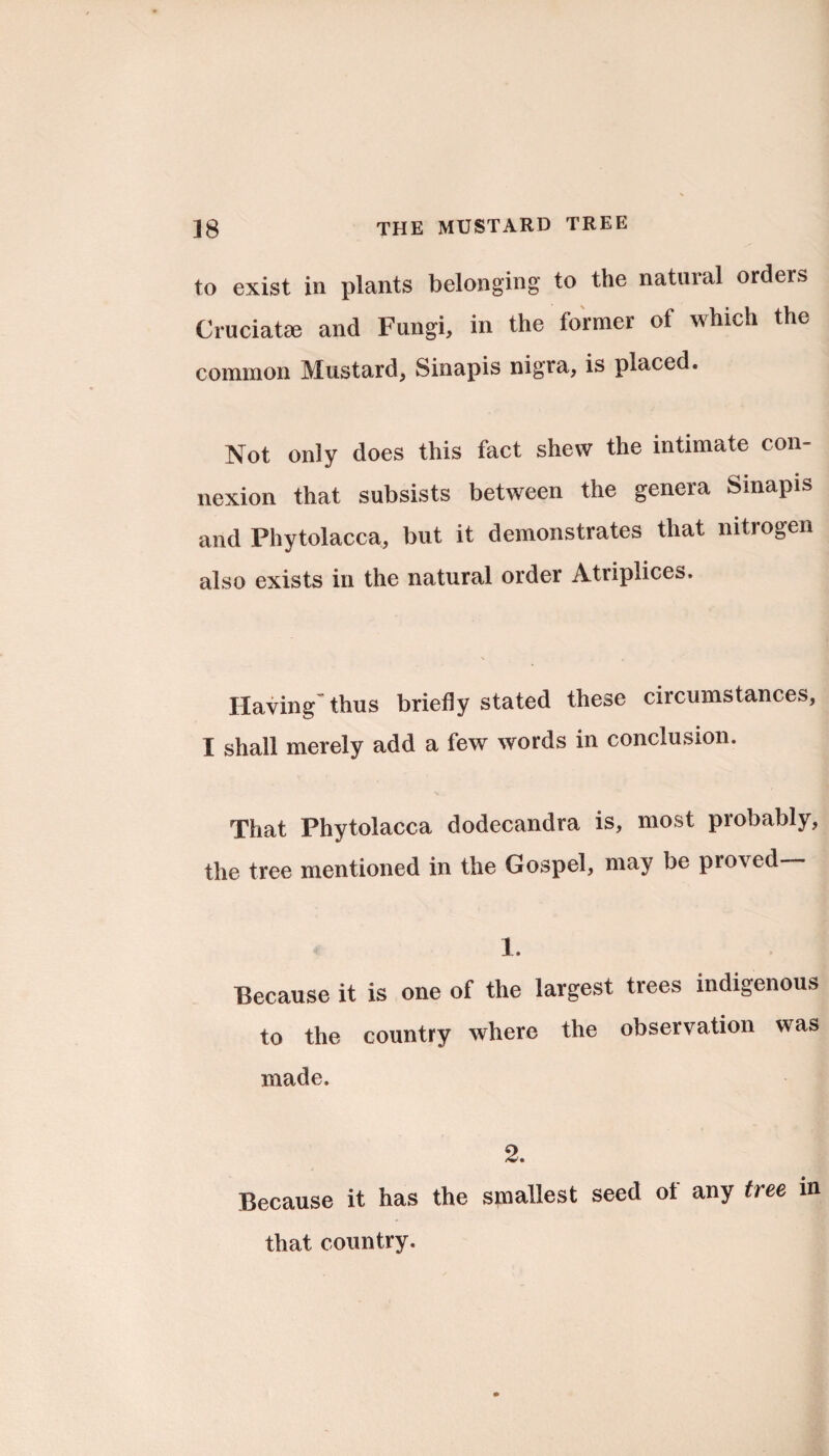 to exist in plants belonging to the natural ordeis Cruciate© and Fungi, in the former of which the common Mustard, Sinapis nigra, is placed. Not only does this fact shew the intimate con¬ nexion that subsists between the genera Sinapis and Phytolacca, but it demonstrates that nitrogen also exists in the natural order Atriplices. Having thus briefly stated these circumstances, I shall merely add a few words in conclusion. That Phytolacca dodecandra is, most probably, the tree mentioned in the Gospel, may be proved— 1. Because it is one of the largest trees indigenous to the country where the observation was made. 2. Because it has the smallest seed ot any tree in that country.