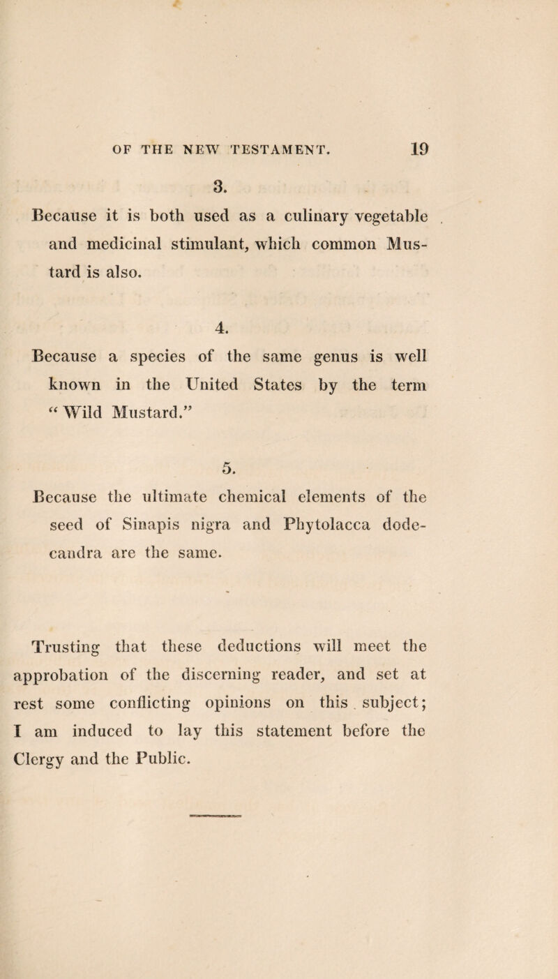 3. Because it is both used as a culinary vegetable and medicinal stimulant, which common Mus¬ tard is also. 4. Because a species of the same genus is well known in the United States by the term “ Wild Mustard.” Because the ultimate chemical elements of the seed of Sinapis nigra and Phytolacca dode- candra are the same. Trusting that these deductions will meet the approbation of the discerning reader, and set at rest some conflicting opinions on this subject; I am induced to lay this statement before the Clergy and the Public.