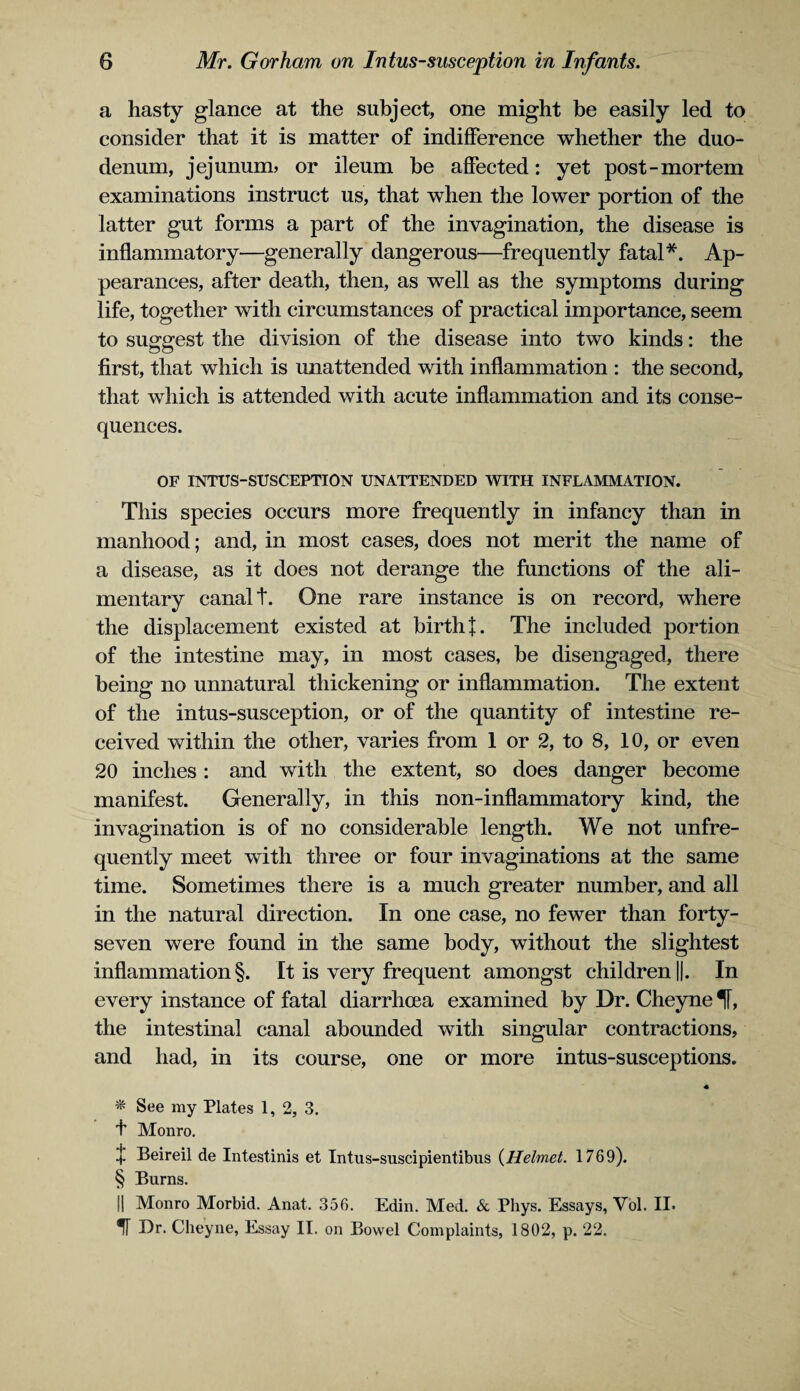 a hasty glance at the subject, one might be easily led to consider that it is matter of indifference whether the duo¬ denum, jejunum? or ileum be affected: yet post-mortem examinations instruct us, that when the lower portion of the latter gut forms a part of the invagination, the disease is inflammatory—generally dangerous—frequently fatal*. Ap¬ pearances, after death, then, as well as the symptoms during life, together with circumstances of practical importance, seem to suggest the division of the disease into two kinds: the first, that which is unattended with inflammation : the second, that which is attended with acute inflammation and its conse¬ quences. OF INTUS-SUSCEPTION UNATTENDED WITH INFLAMMATION. This species occurs more frequently in infancy than in manhood; and, in most cases, does not merit the name of a disease, as it does not derange the functions of the ali¬ mentary canal t. One rare instance is on record, where the displacement existed at birth f. The included portion of the intestine may, in most cases, be disengaged, there being no unnatural thickening or inflammation. The extent of the intus-susception, or of the quantity of intestine re¬ ceived within the other, varies from 1 or 2, to 8, 10, or even 20 inches : and with the extent, so does danger become manifest. Generally, in this non-inflammatory kind, the invagination is of no considerable length. We not unfre- quently meet with three or four invaginations at the same time. Sometimes there is a much greater number, and all in the natural direction. In one case, no fewer than forty- seven were found in the same body, without the slightest inflammation §. It is very frequent amongst children ||. In every instance of fatal diarrhoea examined by Dr. Cheyne If, the intestinal canal abounded with singular contractions, and had, in its course, one or more intus-susceptions. « * See my Plates 1, 2, 3. f Monro. !• Beireil de Intestinis et Intus-suscipientibus (Helmet. 1769). § Burns. II Monro Morbid. Anat. 356. Edin. Med. & Phys. Essays, Vol. II. *f[ Dr. Cheyne, Essay II. on Bowel Complaints, 1802, p. 22.