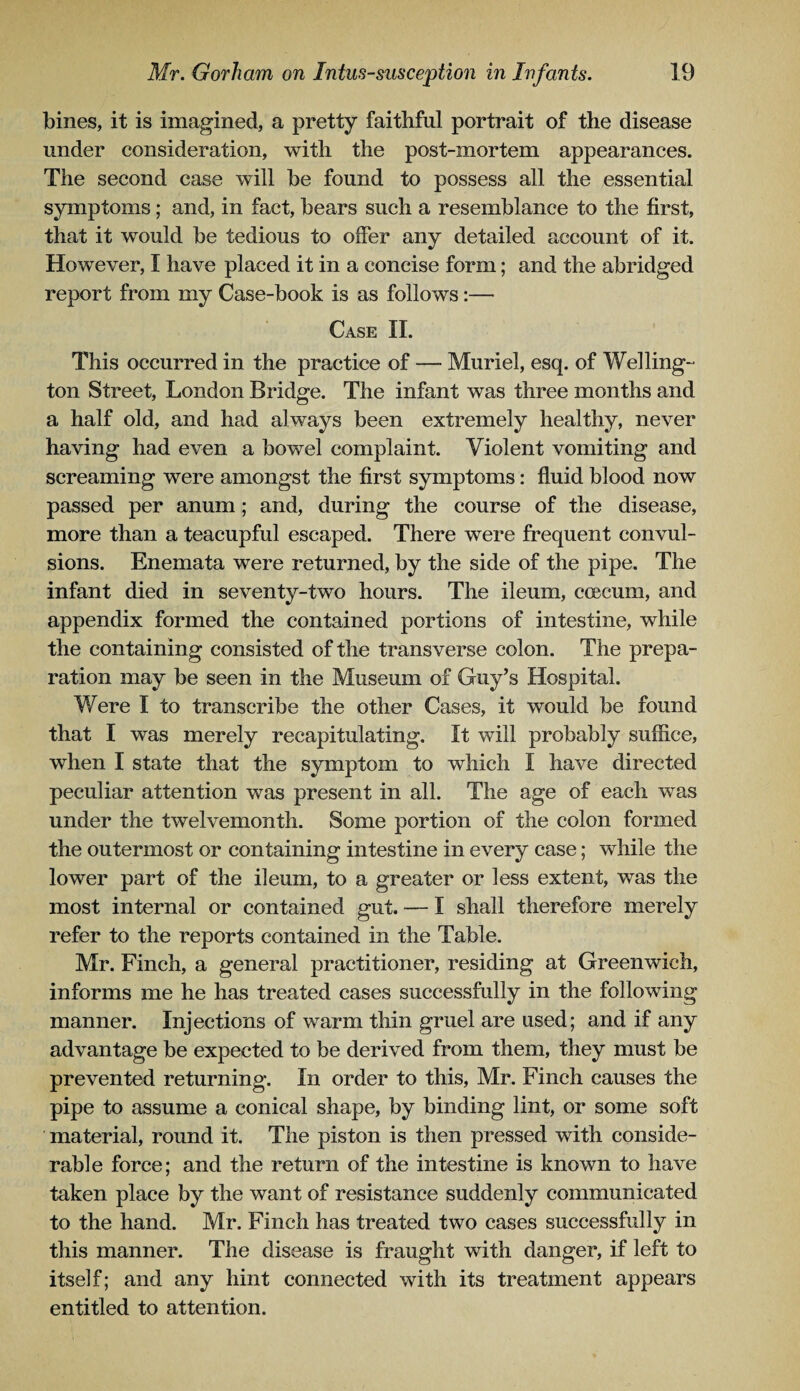 bines, it is imagined, a pretty faithful portrait of the disease under consideration, with the post-mortem appearances. The second case will he found to possess all the essential symptoms; and, in fact, hears such a resemblance to the first, that it would he tedious to offer any detailed account of it. However, I have placed it in a concise form; and the abridged report from my Case-book is as follows:— Case II. This occurred in the practice of — Muriel, esq. of Welling¬ ton Street, London Bridge. The infant was three months and a half old, and had always been extremely healthy, never having had even a bowel complaint. Violent vomiting and screaming were amongst the first symptoms: fluid blood now passed per anum; and, during the course of the disease, more than a teacupful escaped. There were frequent convul¬ sions. Enemata were returned, by the side of the pipe. The infant died in seventy-two hours. The ileum, coecum, and appendix formed the contained portions of intestine, while the containing consisted of the transverse colon. The prepa¬ ration may be seen in the Museum of Guy’s Hospital. Were I to transcribe the other Cases, it would be found that I was merely recapitulating. It will probably suffice, when I state that the symptom to which I have directed peculiar attention was present in all. The age of each was under the twelvemonth. Some portion of the colon formed the outermost or containing intestine in every case; while the lower part of the ileum, to a greater or less extent, was the most internal or contained gut. — I shall therefore merely refer to the reports contained in the Table. Mr. Finch, a general practitioner, residing at Greenwich, informs me he has treated cases successfully in the following manner. Injections of warm thin gruel are used; and if any advantage be expected to be derived from them, they must be prevented returning. In order to this, Mr. Finch causes the pipe to assume a conical shape, by binding lint, or some soft material, round it. The piston is then pressed with conside¬ rable force; and the return of the intestine is known to have taken place by the want of resistance suddenly communicated to the hand. Mr. Finch has treated two cases successfully in this manner. The disease is fraught with danger, if left to itself; and any hint connected with its treatment appears entitled to attention.