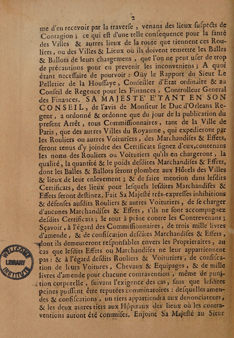 me d’en recevoir par la traverfe , venans des lieux fufpeéïs de Contagion , ce qui cft d’une telle coniequence pour la fante des Villes & autres lieux de la route que tiennent ces Rou- liers » ou des Villes & Lieux où ils doivent remettre les Balles & Ballots de leurs chargcmens , que l’on ne peut uier de trop de précautions pour en prévenir les inconveniens 3 A quoi étant neceffaire de pourvoir : Oüy le Rapport du Sieur Le Pelletier de la Houfïaye 5 Coufeiller d Etat ordinaire Si au Confeil de Regence pour les Finances , Controlleur General des Finances. SA MAJESTE’ ETANT EN SON CONSEIL, de l’avis de Moniteur le Duc d’Orléans Re- gent, a ordonné & ordonne que du jour de la publication du prefeot Arrêt, tous Commiffionnaires, tant de la Ville de Paris , que des autres Villes du Royaume , qui expédieront par les Rouliers ou autres Voituriers > des Marchandifes 8i Effets, feront tenus d'y joindre des Certificats fignez d’eux,contenans les noms des Rouliers ou Voituriers qu ils en chargeront, la qualité, la quantité & le poids defdites Marchandifes & Effets, dont les Balles & Ballots feront plombez aux Hôtels des Villes Si lieux de leur enlevement ; Si de faire mention dans lefdits Certificats, des lieux pour lefqueîs lefdites Marchandifes & Effets feront deftinez. Fait Sa Majeflé trés-expreffes inhibitions Si défenfes aufdits Rouliers & autres Voituriers, de fe charger d’aucunes Marchandifes 8i Effets, s’ils ne font accompagnez defdits Certificats 3 le tout à peine contre les Contrevenans 3 Sçavoir,à l’égard des Commiffionnaires, de trois mille livres •d'amende , & de confifcation defdites Marchandifes & Effets , ■’-flont ils demeureront refponfables envers les Proprietaires , au cas que lefdits Effets ou Marchandifes ne leur appartiennent pas : 6c à l’égard defdits Rouliers & Voituriers, de confifca- rion de leurs Voitures, Chevaux 8c Equipages, & de mille livres d’amende pour chacune contravention , même de pufij- i tion corporelle , fuivant l’exigence des cas, fans que lefdites peines puiffent être réputées comminatoires : defqueîles amen¬ des 6c confifcations , un tiers appartiendra aux dénonciateurs, & les deux autres tiers aux Hôpitaux des lieux où les contra¬ ventions auront été commilès. Enjoint Sa Majefte au Sieur