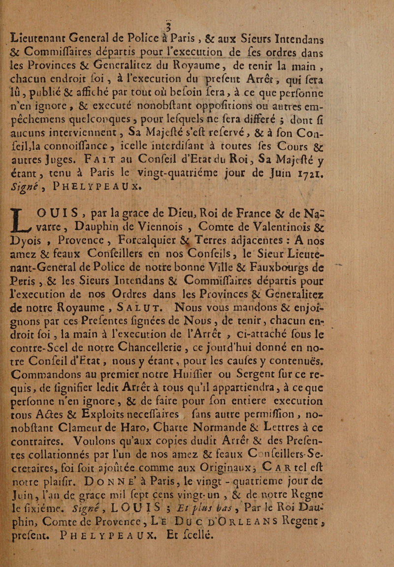 ? Lieutenant General de Police à Paris , & aux Sieurs ïntendans & Çornmiffaires départis pour l'execution de fes ordres dans les Provinces & Generalitez du Royaume, de tenir la main , chacun endroit foi, à l’execution du prefent Arrêt, qui fêta lu , publié & affiché par tout où befoin lera, à ce que perfonne n’en ignore, & exécuté nonobftant oppofirions ou autres em- pêchetnens quelconques , pour lefquels ne fera différé 5 dont fî aucuns interviennent, Sa Majefté s’eft refervé, & à fon Con- feilîla connoiffance ^ icelle interdifant à toures fes Cours & autres Juges. Fait au Confeil d’Etat du Roi, Sa Majefté y étant, tenu à Paris le vingt-quatrième jour de Juin 1721, Signé , Phelypeaüx. LOUIS, pat la grâce de Dieu, Roi de France & de Na¬ varre , Dauphin de Viennois , Comte de Valentinois & Dyois , Provence , Forcalquier 5ç Terres adjacentes ; A nos amez & féaux Confeillers en nos Confeils, le Sieur Lieute¬ nant-General de Police de notre bonne Ville & Fauxbourgs de Péris , & les Sieurs ïntendans & Commiftaires départis pour l’execution de nos Ordres dans les Provinces & Generalitez de notre Royaume , Salut. Nous vous mandons & enjoi¬ gnons par ces Preientes frgnées de Nous , de tenir, chacun eti- droit foi, la main à l’execution de l’Arrêt , ci-attaché fous le contre-Scel de notre Chancellerie , ce jourd’hui donné en no¬ tre Confeil d’Etat, nous y étant, pour les caufes y contenues. Commandons au premier notre Huiflier ou Sergent fur ce re¬ quis, de lignifier ledit Arrêt à tous qu’il appartiendra, à ce que perfonne n'en ignore, & de faire pour fon entière execution tous Atftes & Exploits neceflaires , fans autre penuiffion , no¬ nobftant Clameur de Haro, Charte Normande & Lettres à ce contraires. Voulons qu’aux copies dudit Arrêr & des Prcfen¬ tes collationnés par l’un de nos âmez & féaux C nfeillers Se- cretaires, foi foit ajoutée comme aux Originaux, C a R tel eft notre plaifir. Donne’ à Paris, le vingt - quatrième jour de Juin , l’an de grâce mil fept cens vingt-un , & de notre Régné le fi xi é me. Signé , LOUIS 5 Et fins bas 5 Par le Roi Dau¬ phin, Comte de Provence, L e Dü c d’O rie ans Eegenc9 prefent. Phelypeaux, Et fcellé.