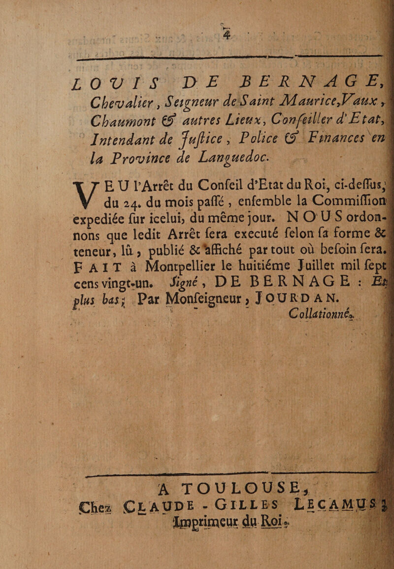 O V I S DE B E R N AG E, Chevalier, Seigneur de Saint Maurice,Vaux r Chaumont & autres Lieux, Confeiller d'Etat, Intendant de Jujlice, Police & Finances''en la Province de Languedoc. VEU l’Arrêt du Confeil d’Etat du Roi, ci-deffus, du 24* du mois pafle , enfemble la Commiflion expédiée fur icelui, du même jour. NOUS ordon¬ nons que ledit Arrêt fera exécuté félon fa forme & teneur, lû, publié & affiché partout où befoinfera. F A I T à Montpellier le huitième Juillet mil fept cens vingt-un. Signé, DE BER N plus b<L$î Par Monfeigtueur? Jourdan. ^ j ColUtiannéo -.3. çtss (mi A TOULOUSE* laude - Gilles Le camu s e M] ilpgrin^eur Roi -y