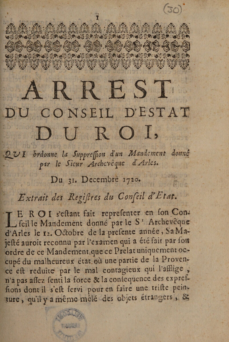 *4& a® 4$ â*4$ &•> «s s* • »s S* {sU*3 SV?5 SV3 Stjffj ®W3 g^ «$? W w ,w w %? i& A R R E S T DU CONSEIL D'EST AT DU ROI, QVI ordonne U Supprejjion d'un Mandement donné par le Sieur Archevêque d’Arles. Du 31. Decembrè 1720. Extrait des Regijlres du Confeil d’Rtat. LEROI s’eftant fait reprefenter en fon Coru feille Mandement donné parle S1 Archevêque d’Arles le 12. Oéïobre de la prefente année, SaMa- jefté auroit reconnu par l’examen qui a ete rait par fort ordre de ce Mandementsque ce Prélat uniquement oc¬ cupé du malheureux état.où une partie de la Proven¬ ce eft réduite par le niai contagieux qui 1 afflige y n’a pas allez fenti la force & la conlequence des expref- ftons dont il s’eft fervi pour en faire une trifte pein¬ ture, qu’il y-a même mêlé des objets étrangers >. 8£