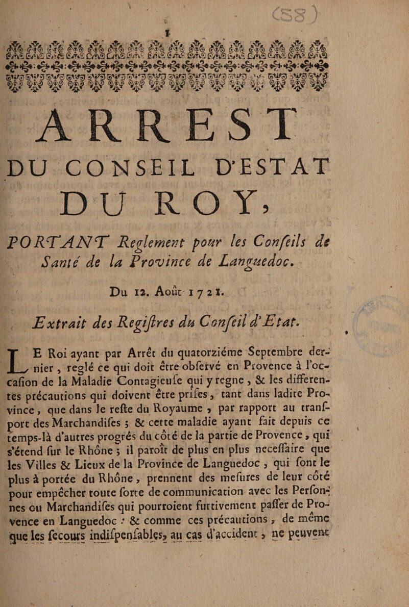 qpv$&?$ syg ®yp'gv§ sy^ ©fc#3 ®yg syf sys sys §y$ yy. sya bys §y %? %fiy <^j? Jg? <^s? «g? v$> .%? %? %î ARREST DU CONSEIL DESTAT D U ROY, PO RTai JS! T Reglement pour les Confeils de Santé' de la Province de Languedoc. Du i2. Août 1721. Extrait des Regijlres du Confeil d'Etat. LE Roi ayant par Arrêt du quatorzième Septembre der¬ nier , réglé ce qui doit être obfervé en Provence à l’oc- cafion de la Maladie Contagieufe qui y régné , & les differen¬ tes précautions qui doivent être priles, tant dans ladite Pro¬ vince , que dans le refte du Royaume , par rapport au trans¬ port des Marchandifes ; & cette maladie ayant fait depuis ce temps-là d’autres progrès du côté de la partie de Provence , qui s’étend fur le Rhône; il paroît de plus en plus neceffaire que les Villes & Lieux de la Province de Languedoc , qui font le plus à portée du Rhône, prennent des mefures de leur côté pour empêcher toute forte de communication avec tes Perfon-- nés ou Marchandifes qui pourroient furtivement paffer de Pro¬ vence en Languedoc -• 6e comme ces précautions , de meme que les feçours indifpenfablçs? au cas d’accident » ne peuvent