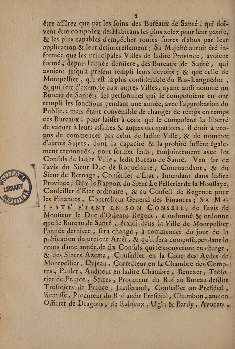 être affûrez que parles foins des Bureaux de Santé, qui doi¬ vent être composez desHabitans les plus zelez pour leur patrie, 8c les plus capables d’empêcher toutes lortes d’abus par leur application 8c leur defintereffenient 3 Sa Majefté auroit été in¬ formée que les principales Villes de ladite Province, avoicnt formé, depuis l’année derniere, des Bureaux de Santé, qui avoient juîqu’à prefent rempli leurs devoirs ; 8c que celle de Montpellier, qui eft la plus confiderable du Bas-Languedoc , 8c qui 1ère d’exemple aux autres Villes, ayant auffi nommé un Bureau de Santé 5 les perfonnnes qui le compofoient en ont rempli les fondions pendant line année, avec l’approbation du Public. ; mais étant convenable de changer de temps en temps ces Bureaux , pour laifler à ceux qui le compofent la liberté de vaquer à leurs affaires Sc autres occupations, il écoit à pro¬ pos de commencer par celui de ladite Ville, 6c de nommer d’autres Sujets, dont la capacité Se la probité fuffent égale¬ ment reconnues , pour former feuls , conjointement avec les Confuls de ladite Ville , ledit Bureau de Santé. Veu fur ce l’avis du Sieur Duc de Roquelaure, Commandant, 8c du Sieur de Bernage, Confeiller d’Etat, Intendant dans ladite Province; OiiY le R apport du Sieur Le Pelletier de la Houffaye, Confeiller d’Etat ordinaire , 8c au Confeil de Regence pour les Finances , Controlleur General des Finances ; Sa Ma¬ jesté* e’tant en son Conseil, de l’avis de M onfieur le Duc d’Orléans Regent , a ordonné Sc ordonne que le Bureau de Santé , établi dans la Ville de Montpellier l’année derniere , fera changé , à commencer du jour de la pubication du prefent Arrêt, 8c qu’il fera compofé,pendant le cours d'une année,de fîx Confuls qui fe trouveront en charge , 8c des Sieurs Azema, Confeiller en la Cour des Aydes de : Montpellier, Dçrjean, Correéleur en la Chambre des Comp-' tes , Paulet, Auditeur en ladite Chambre , Benezet, Tréfo- rier de France , Serres , Procureur du Roi au Bureau defdits Tféforjers de France , Jaufferand , Confeiller au Prefidial , RemifTe , Procureur du Roi audit Prefidial, Chambon , ancien Officier de Dragons > de Rabieux , Ugla 8c Bardy, Avocats *