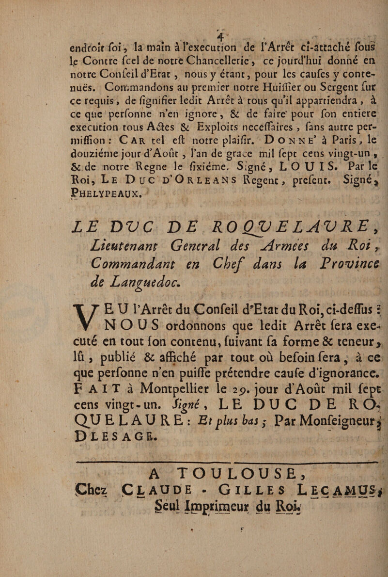 endroit foi, la main à l'execution de TArrét ci-attaché fous le Contre fcel de notre Chancellerie , ce jourd’hui donné en notre Confeiid’Etat, nous y étant, pour les caufes y conte¬ nues. Commandons au premier notre Huiffier ou Sergent fur ce requis, de fignifîer ledit Arrêt à tous qu’il appartiendra , à ce que'perfonne nen ignore, & de faire* pour fon entière execution tous A êtes & Exploits neceflaires ? fans autre per- mifllon : Car tel eft notre plaifir. D o nn e* à Paris, le douzième jour d’Août , lan de grâce mil fept cens vingt-un 9 & de notre Régné le fixiéme. Signé, LOUIS» Parle Roi, Le Duc d’Orléans Regent, prefent. Signé * Phelypeaux. •—• \ LE DVC DE RO QV E LAVRE, Lieutenant General des Armées du Roi, Commandant en Chef dans la Province de Languedoc. VE U l’Arrêt du Confeii d'Etat du Roi,ci-deflus 3 NOUS ordonnons que ledit Arrêt fera exé¬ cuté en tout fon contenu, fuivant fa forme & teneur, lû , publié & affiché par tout où befoin fera ± à ce que perfonne n’en puiffe prétendre caufe d’ignorance. F AIT à Montpellier le 2p. jour d’Aout mil fept cens vingt-un. Signé, LE DUC DE R O- QU E L A U R E : Et plus bas ; Par Monfeigneur $ Diesags. A TOU LOUSE, Chez Claude . Gilles Leçamus* Seul Imprimeur du Roi.