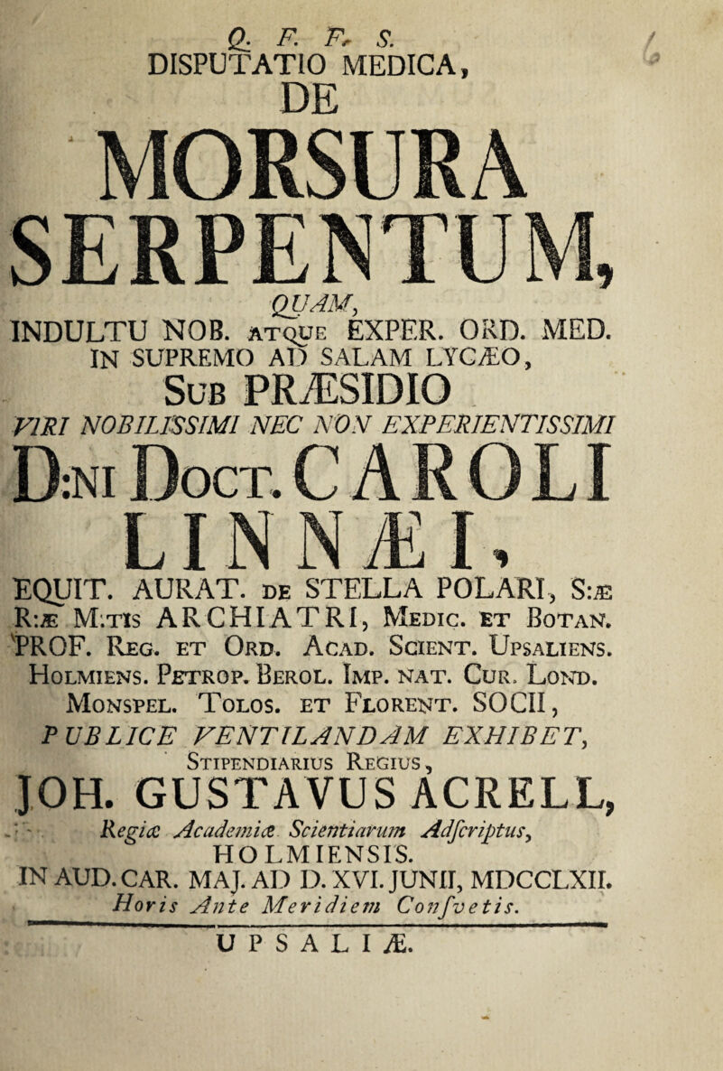 Q. F. Ff S. DISPUTATIO MEDICA, DE QUAM, INDULTU NOB. atque EXPF.R. ORD. MED. IN SUPREMO AD SALAM LYCT.O, Sub PRiESIDIO VIRI NOBILISSIMI NEC NON EXPERIENTISSIM1 LINNiE EQUIT. AURAT. de STELLA POLARI, S:® R:* M.tis ARCHIATRI, Medic. et Botan. 'PROF. Reg. et Ord. Acad. Scient. Upsaliens. Holmiens. Petrop. Berol. Imp. nat. Cur. Lond. Monspel. Tolos. et Florent. SOCII, PUBLICE VENTILANDAM EXHIBET, Stipendiarius Regius , JOH. GUSTAVUS ACRELL, .■ - Regia Academia Scientiarum Adfcriptus, HO LMIENSIS. IN AUD. CAR. MAJ. AD D. XVI. JUNII, MDCCLXII. Horis Ante Meridiem Confvetis. U P S A L I JE.