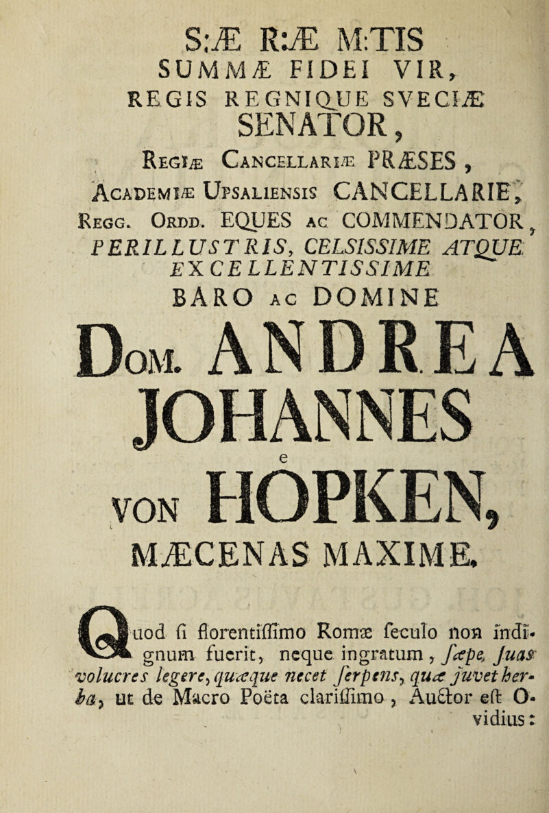 S:M R:M M.TIS SUMMAE FiDEI VIR» REGIS REGNIQUE SVECIiE SENATOR, Regue Cancellari® PRAESES , Academi® Upsaliensis CANCELLARIE» Regg. Ordd. EQUES ac COMMENDATOR t PERILLUSTRIS, CELSISSIME ATQUE: EX CELLENTISSIME BARO ac DOMINE MYCENAS MAXIME. Quod fi florentiffimo Romse feculo non indi¬ gnum fuerit, neque ingratum , Jape, Juas volucres legere, quasque necet Jerptns, qua juvet her- ia, ut de Macro Poeta clariilimo, Auctor eft O- vi dius: