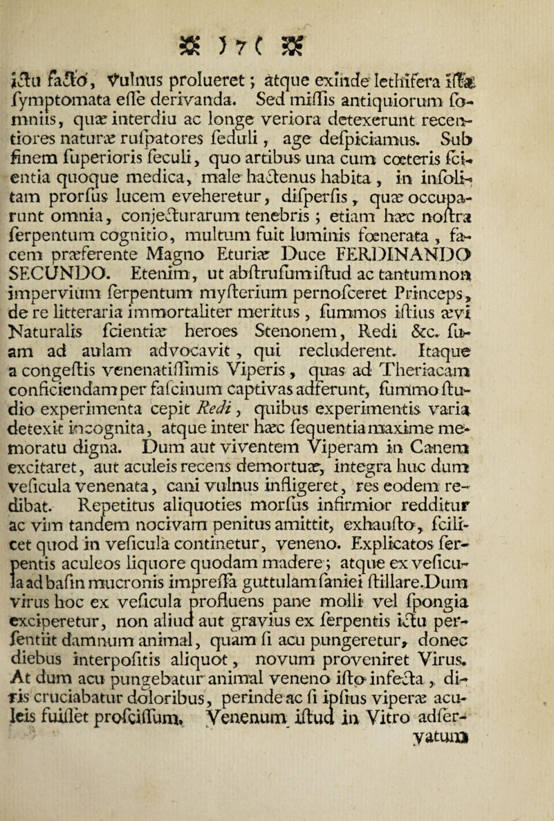 ictu facio, Vulnus prolueret; atque exinde Icthifera Hfe fymptomata efle derivanda. Sed midis antiquiorum fo- mniis, quxinterdiu ac longe veriora detexerunt recen- tiores natura rufpatores feduli, age defpiciamus. Sub finem fuperioris feculi, quo artibus una cum coeteris fci- entia quoque medica, male hactenus habita , in infbli-» tam prorfus lucem eveheretur, difperfis, qua: occupa¬ runt omnia, conjecturarum tenebris; etiam harc noltra ferpentum cognitio, multum fuit luminis foenerata , fa¬ cem praeferente Magno Eturiar Duce FERDINANDO SECUNDO. Etenim, ut abftrufumidrud ac tantum non impervium ferpentum myderium pernofeeret Princeps, de re litteraria immortaliter meritus , furnmos illius xvl Naturalis feientiae heroes Stenonem, Redi &c. fu>- am ad aulam advocavit , qui recluderent. Itaque a congeflis venenatiflimis Viperis, quas ad Theriacam conficiendam per fafcinum captivas adferunt, fummo ftu- dio experimenta cepit Redi , quibus experimentis varia detexit incognita, atque inter hacc fequ entia maxime me¬ moratu digna. Dum aut viventem Viperam in Canem excitaret, aut aculeis recens demortua?, integra huc dum veficula venenata, cani vulnus infligeret, res eodem re¬ dibat. Repetitus aliquoties morfus infirmior redditur ac vim tandem nocivam penitus amittit, exbauflo, fcili- cet quod in veficula continetur, veneno. Explicatos fer* 1>entis aculeos liquore quodam madere ; atque ex veficu^ a ad bafin mucronis imprefla guttulam faniei ftillare.Dum virus hoc ex veficula profluens pane molli vel fpongia exciperetur, non aliua aut gravius ex ferpentis ictu per- fentiit damnum animal, quam fi acu pungeretur, donec diebus interpofitis aliquot, novum proveniret Virus, At dum acu pungebatur animal veneno ifta infecta ,. di¬ ris cruciabatur doloribus, perinde ac fi ipfius vipera: acu¬ leis fuiflet profcidlmi. Venenum iftudi in Vitro adfer- yatuna