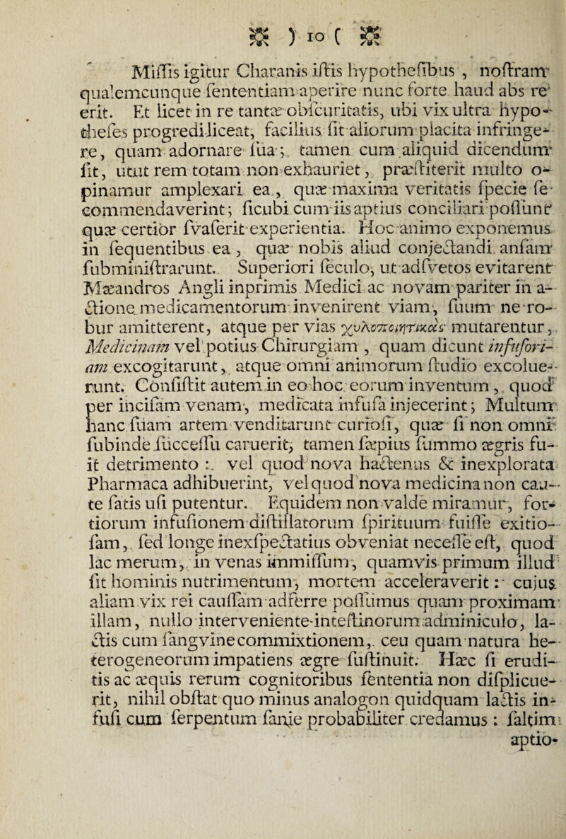 & ) io ( Miflis igitur Charanis iftis hypothefibus , noffranr qualemcunque -lentendam aperire nunc forte, haud abs re' erit. Et licet in re tantee obfcuritatis, ubi vix ultra hypo- thefes progredi liceat, facilius fit aliorum placita infringe^ re, quam adornare fiia-;. tamen cum aliquid dicendum- fit, utut rem totam non exhauriet, prarfbterit multo o- pinamur amplexari ea, qua? maxima veritatis fpecie fe- commendaverint; ficubi cum iis aptius conciliari poliunt quee certior fvaferitexperientia. Hoc animo exponemus in fequentibus ea , qua? nobis aliud conjectandi anfam fubminiflrarunt. Superiori feculo, ut adfvetos evitarent Maeandros Angli inprimis Medici ac novam pariter in a- flione. medicamentorum invenirent viam, fuum ne ro¬ bur amitterent, atque per vias mutarentur , Medicinam vq 1 potius Chirurgiam , quam dicunt infnfori¬ am excogitarunt, atque omni animorum (ludio excolue¬ runt. Confidit autem in eo hoc eorum inventi™ ,, quod per incifam venam-, medicata infufa injecerint ; Multum' hanc fiiarri artem venditarunt curioff, quae fi*non omni: fubindeiuceeflu caruerit, tamen fkpius fummo ^gris fu¬ it detrimento vel quod nova ha&enus & inexplorata Pharmaca adhibuerint, vel quod nova medicina non cau¬ te fatis ufi putentur. Equidem non valde miramur, for¬ tiorum infufionem - diftil latorum fpirituum fui Ile exitio- fam, fed longe inexfpectatius obveniat necede eft, quod lac merum, in venas ifnmiffum, quamvis primum illud fit hominis nutrimentum, mortem acceleraverit:* cujus aliam vix rei cauffam adferre poillimus quam proximam- illam, nullo intervenienteunteflinorumadminiculo, la¬ ctis cum fang vine commixtionem, ceu quam natura he— terogeneorum impatiens a?gre fuflinuit. Ha?c fi erudi¬ tis ac ecquis rerum cognitoribus lententia non difplicue- rit, nihil obdat quo minus analogon quidquam lariis in- fufi cum ferpentum fanje probabiliter credamus: faltimi aptio-