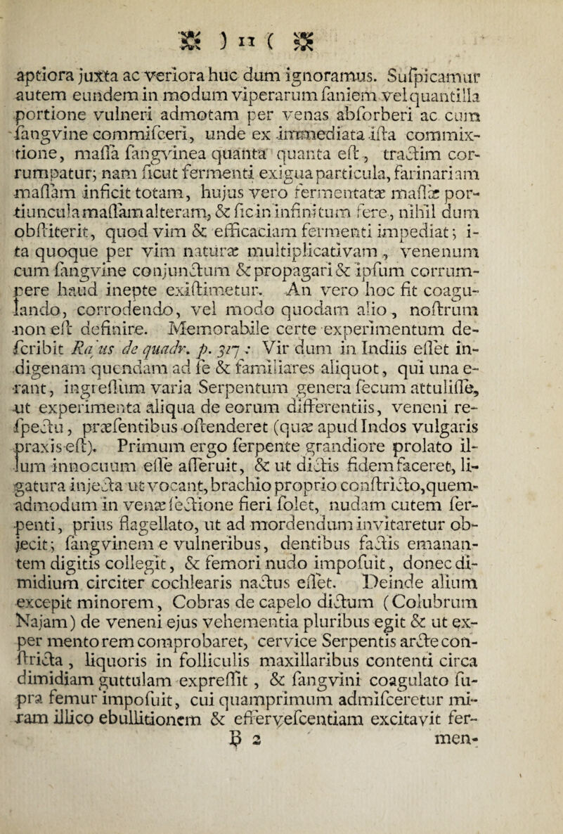 tH 3 « ( & aptiora juxta ac veriora huc dum ignoramus. Su{picamur autem eundem in modum viperarum faniem vel quantilla portione vulneri admotam per venas abforheri ac cum ffangvine commifceri, unde ex immediata illa commix¬ tione, mada fangvinea quanta quanta effi, traclim cor¬ rumpatur; nam ficut fermenti exigua particula, farinariam maflam inficit totam, hujus vero fermentatae malli por- tiunculamaffamalteram, &ficin infinitum fere, nihil dum obfiiterit, quod vim & efficaciam fermenti impediat; i- ta quoque per vim naturae multiplicadvam , venenum cum fangvine conjunctum &c propagari & ipfum corrum- rere haud inepte exiftimetur. An vero hoc fit coagu¬ lando, corrodendo, vel modo quodam alio, noftrum -non eft definire. Memorabile certe experimentum de- feri b it Rans de quadr. p. 5/7 „• Vir dum in Indiis eilet in¬ digenam quondam ad fe & familiares aliquot, qui una e- •rant, ingreffium varia Serpentum genera fecum attulifle, -ut experimenta aliqua de eorum differentiis, veneni re- fpectu, prodentibus offenderet (quee apud Indos vulgaris praxiseftg Primum ergo ferpente grandiore prolato il¬ lum innocuum e ile affieruit, & ut diotis fidem faceret, li¬ gatura injecta ut vocant, brachio proprio conftricto,quem¬ admodum in vense lectione fieri folet, nudam cutem fer- penti, prius flagellato, ut ad mordendum invitaretur ob¬ jecit; fangvinem e vulneribus, dentibus factis emanan¬ tem digitis collegit, & femori nudo impofuit, donec di¬ midium circiter cochlearis nactus eilet. Deinde alium excepit minorem, Cobras de capelo ditium (Colubrum Kaiam) de veneni ejus vehementia pluribus egit & ut ex- per mento rem comprobaret, cervice Serpentis artie con- ftritia, liquoris in folliculis maxillaribus contenti circa dimidiam guttulam expreffit, & fangvini coagulato fu- pra femur impofuit , cui quamprimum admifeeretur mi¬ ram illico ebullitionem & efferyefcentiam excitavit fer-