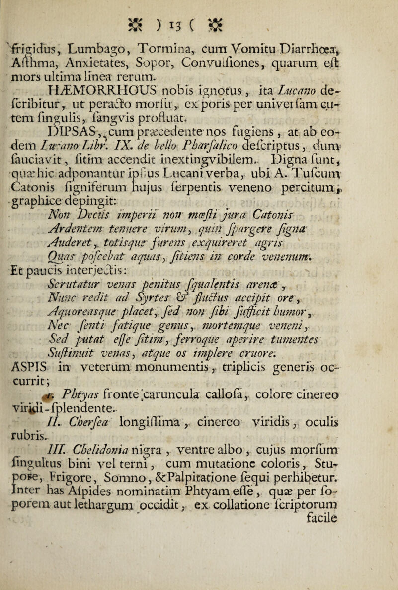 frigidus, Lumbago, Tormina, cum Vomitu Diarrhoea,, Ad lima, Anxietates, Sopor, Convudiones, quarum eft mors ultima linea rerum. HTMOR.RHOUS nobis ignotus, ita Lucano de- fcribitur, ut peracto morfu , ex poris per univerfam cu¬ tem fingulis, fangvis profluat. DIPSAS,,, cum praecedente nos fugiens, at ab eo¬ dem Lucano Libr. IX* de bello Pharfalico defcriptus, dum laudavit, litim accendit inextingvibilem. Digna funt, qua:hic adponantur ipHus Lucani verba, ubi A. Tufcum Batonis figniferum hujus ferpentis veneno peratum* graphice depingit: Non Decus imperii non tncefti jura Catonis Ardentem tenuere virum, quin fpargere fignit Auderet,. totisque' furens exquireret agris Quas pofcebat aquas, fit iens in corde venenum. Et paucis interjectis: Scrutatur venas penitus fqualentis arente , Nunc redit ad Syrtes & fluElus accipit ore, Aquor e as que placet y fed non fibi fufficit humor y Nec fenti fati que genus, mortem que veneni y Sed putat eflejitim, ferro que aperire tumentes Suftinuit venas y atque os implere eruor e* ASPIS in veterum monumentis, triplicis generis oc¬ currit; 4% Pbtyas fronte ^caruncula callofa, colore cinereo viridi- fplendente. II* Cberfea longiflima, cinereo viridis, oculis rubris. III Chelidonia nigra , ventre albo , cujus morfum fingultus bini vel terni, cum mutatione coloris, Stu¬ pore, Frigore, Somno, &Palpitatione lequi perhibetur. Inter has Alpides nominarim Phtyam effe, qux per fo- porem aut lethargum occidit, ex collatione feriptorum facile